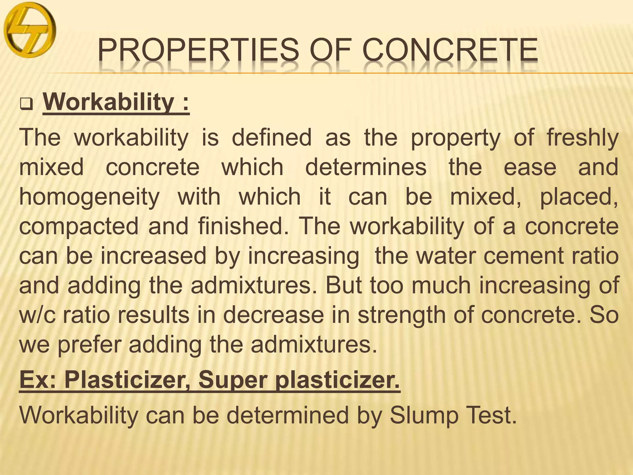 PROPERTIES OF CONCRETE
 Workability :
The workability is defined as the property of freshly
mixed concrete which determines the ease and
homogeneity with which it can be mixed, placed,
compacted and finished. The workability of a concrete
can be increased by increasing the water cement ratio
and adding the admixtures. But too much increasing of
w/c ratio results in decrease in strength of concrete. So
we prefer adding the admixtures.
Ex: Plasticizer, Super plasticizer.
Workability can be determined by Slump Test.
 