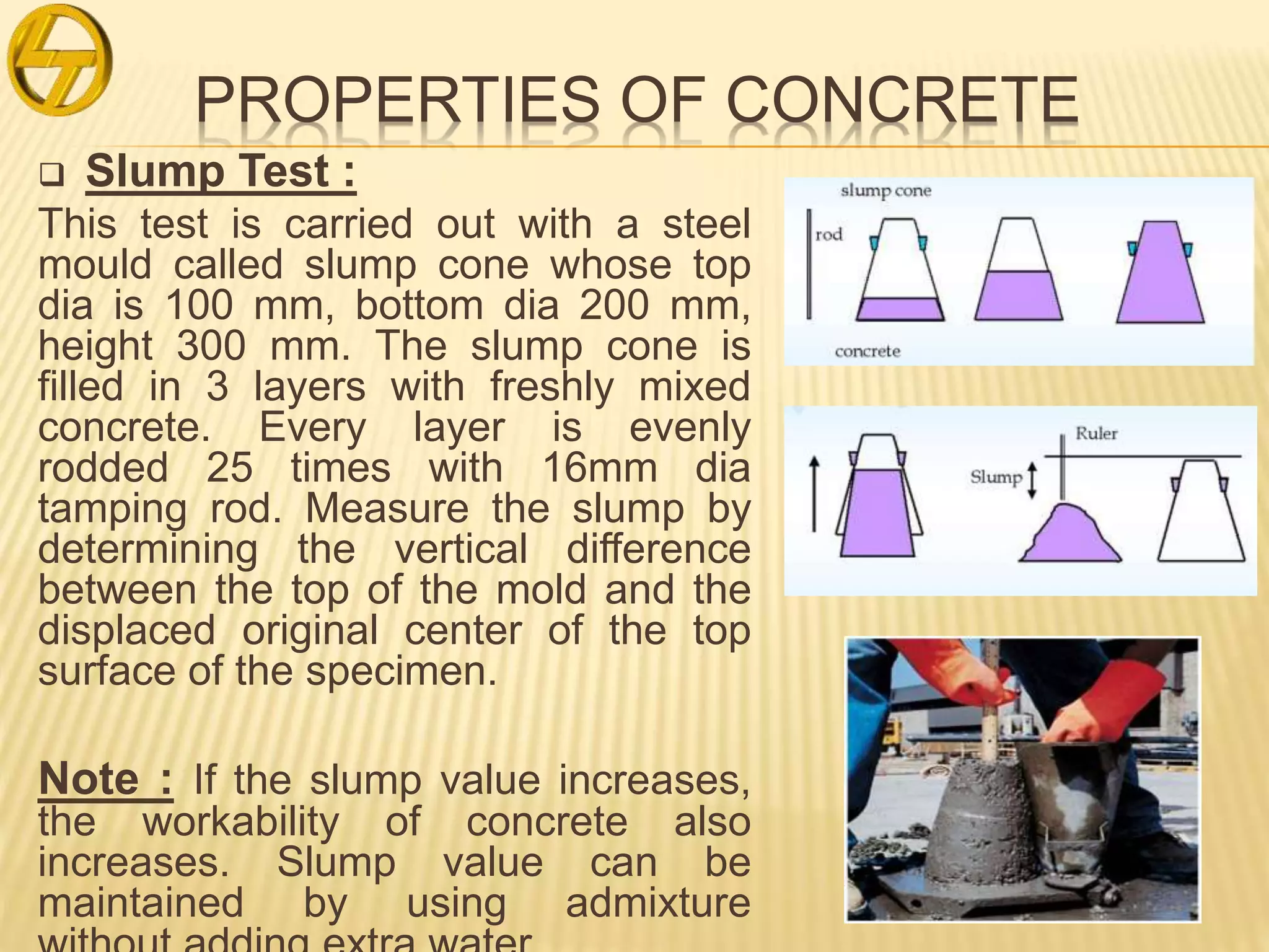 PROPERTIES OF CONCRETE
 Slump Test :
This test is carried out with a steel
mould called slump cone whose top
dia is 100 mm, bottom dia 200 mm,
height 300 mm. The slump cone is
filled in 3 layers with freshly mixed
concrete. Every layer is evenly
rodded 25 times with 16mm dia
tamping rod. Measure the slump by
determining the vertical difference
between the top of the mold and the
displaced original center of the top
surface of the specimen.
Note : If the slump value increases,
the workability of concrete also
increases. Slump value can be
maintained by using admixture
 