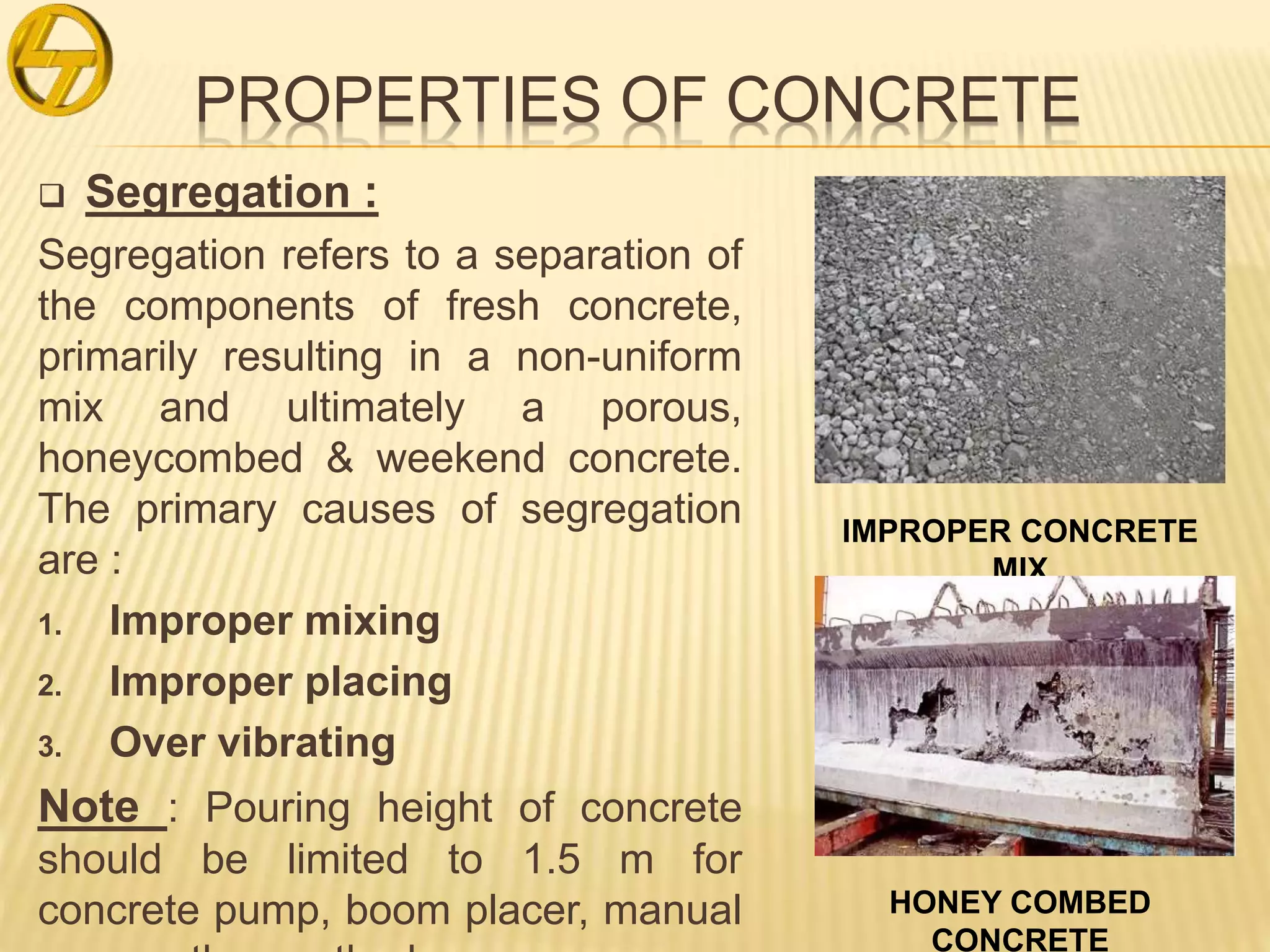 PROPERTIES OF CONCRETE
 Segregation :
Segregation refers to a separation of
the components of fresh concrete,
primarily resulting in a non-uniform
mix and ultimately a porous,
honeycombed & weekend concrete.
The primary causes of segregation
are :
1. Improper mixing
2. Improper placing
3. Over vibrating
Note : Pouring height of concrete
should be limited to 1.5 m for
concrete pump, boom placer, manual
IMPROPER CONCRETE
MIX
HONEY COMBED
CONCRETE
 