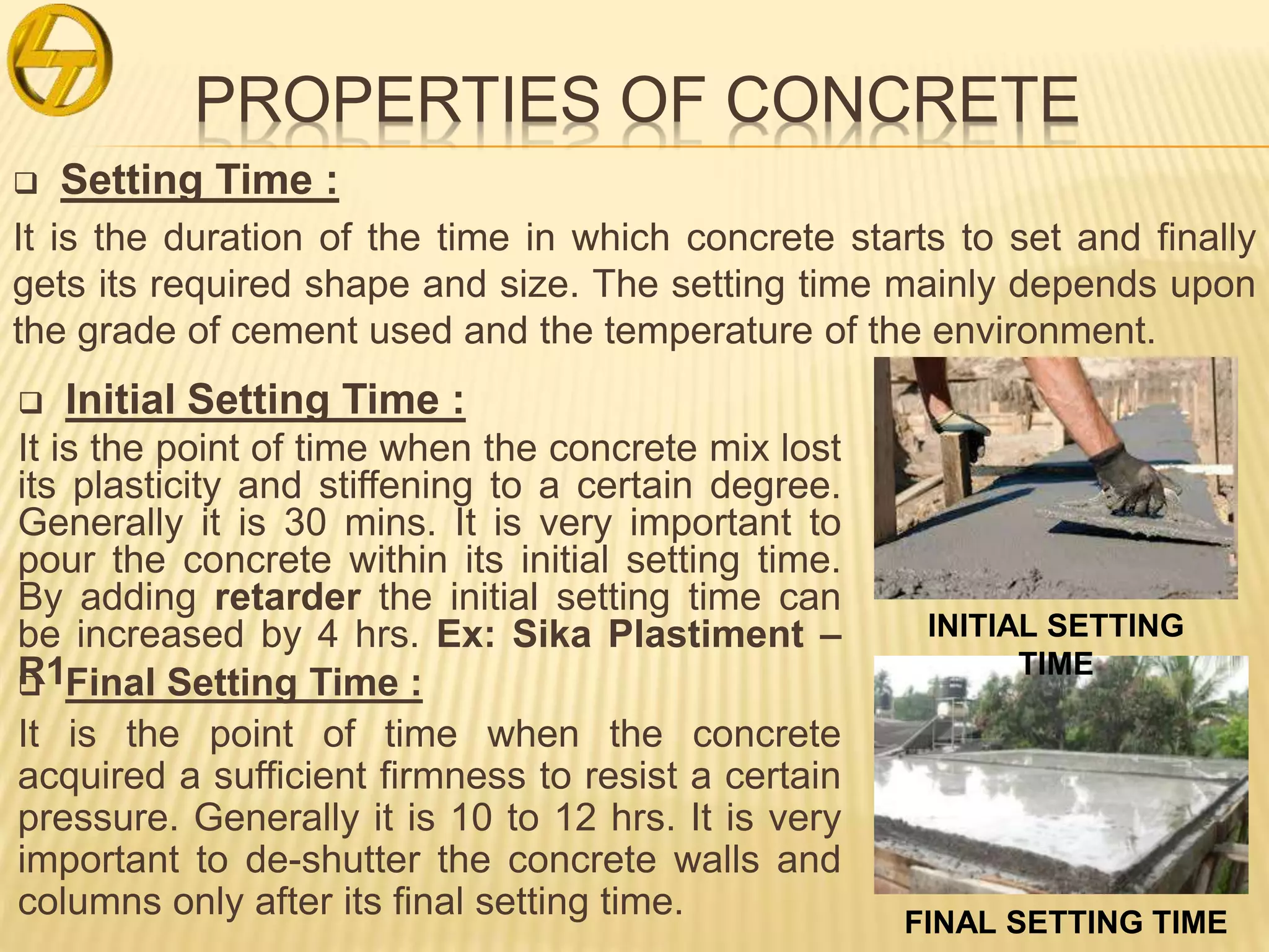 PROPERTIES OF CONCRETE
 Setting Time :
It is the duration of the time in which concrete starts to set and finally
gets its required shape and size. The setting time mainly depends upon
the grade of cement used and the temperature of the environment.
 Initial Setting Time :
It is the point of time when the concrete mix lost
its plasticity and stiffening to a certain degree.
Generally it is 30 mins. It is very important to
pour the concrete within its initial setting time.
By adding retarder the initial setting time can
be increased by 4 hrs. Ex: Sika Plastiment –
R1 Final Setting Time :
It is the point of time when the concrete
acquired a sufficient firmness to resist a certain
pressure. Generally it is 10 to 12 hrs. It is very
important to de-shutter the concrete walls and
columns only after its final setting time.
INITIAL SETTING
TIME
FINAL SETTING TIME
 