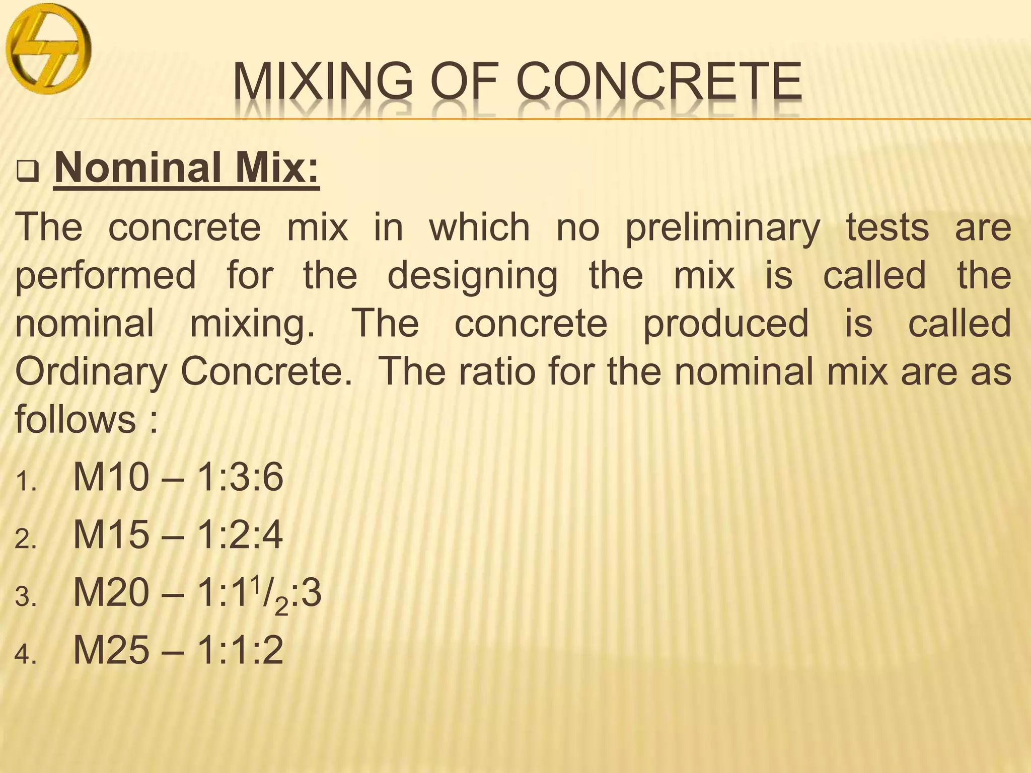 MIXING OF CONCRETE
 Nominal Mix:
The concrete mix in which no preliminary tests are
performed for the designing the mix is called the
nominal mixing. The concrete produced is called
Ordinary Concrete. The ratio for the nominal mix are as
follows :
1. M10 – 1:3:6
2. M15 – 1:2:4
3. M20 – 1:11/2:3
4. M25 – 1:1:2
 