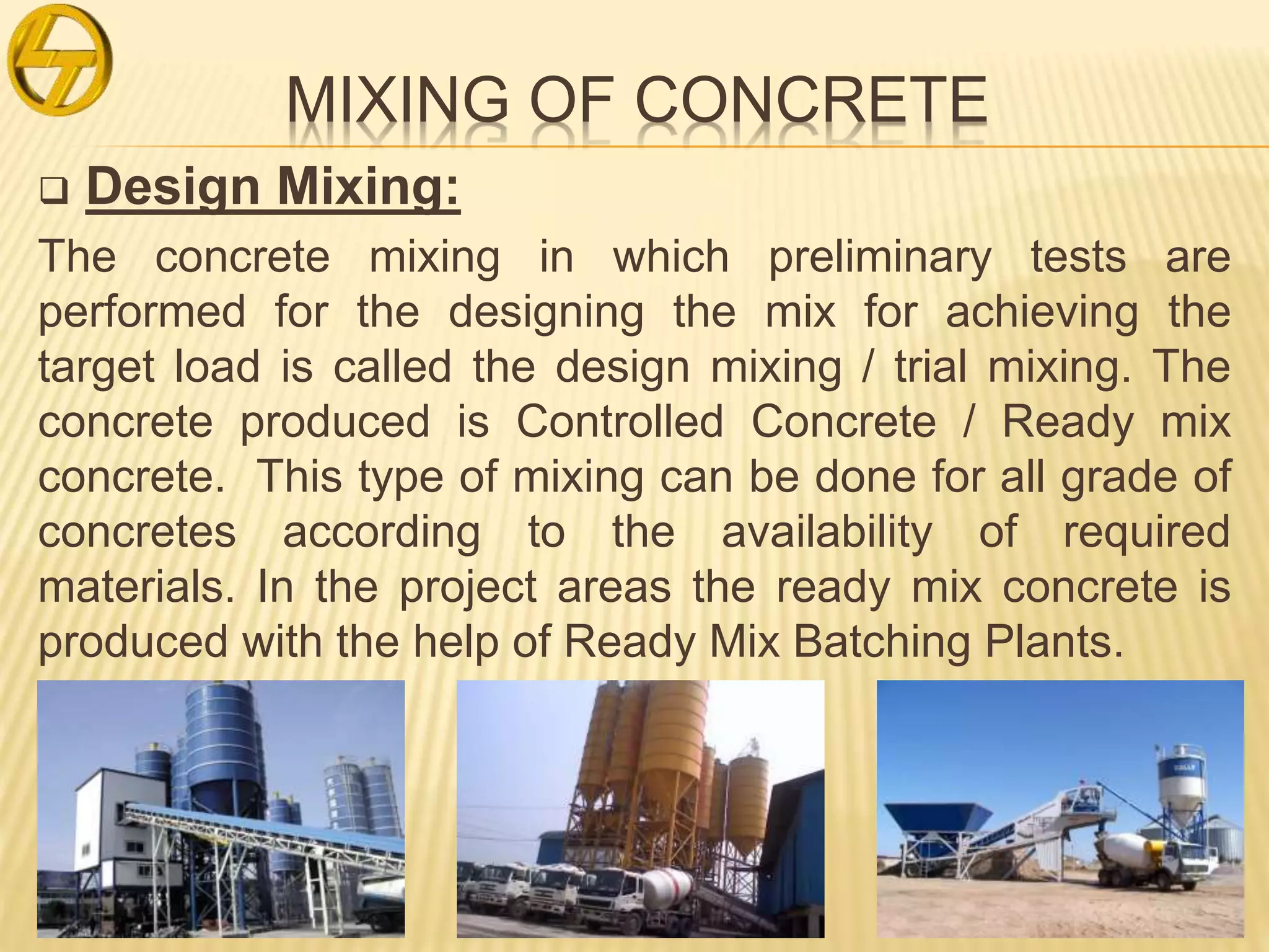 MIXING OF CONCRETE
 Design Mixing:
The concrete mixing in which preliminary tests are
performed for the designing the mix for achieving the
target load is called the design mixing / trial mixing. The
concrete produced is Controlled Concrete / Ready mix
concrete. This type of mixing can be done for all grade of
concretes according to the availability of required
materials. In the project areas the ready mix concrete is
produced with the help of Ready Mix Batching Plants.
 