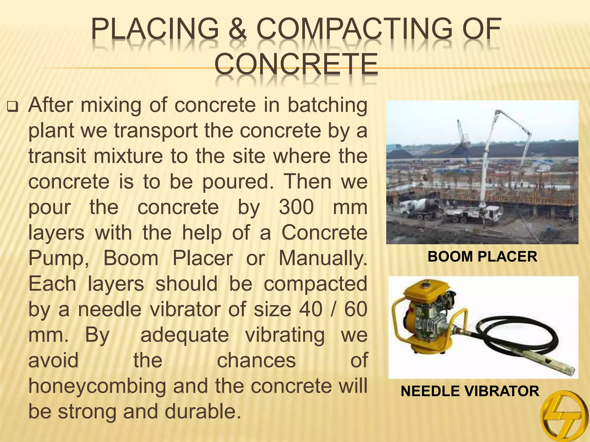 PLACING & COMPACTING OF
CONCRETE
 After mixing of concrete in batching
plant we transport the concrete by a
transit mixture to the site where the
concrete is to be poured. Then we
pour the concrete by 300 mm
layers with the help of a Concrete
Pump, Boom Placer or Manually.
Each layers should be compacted
by a needle vibrator of size 40 / 60
mm. By adequate vibrating we
avoid the chances of
honeycombing and the concrete will
be strong and durable.
BOOM PLACER
NEEDLE VIBRATOR
 