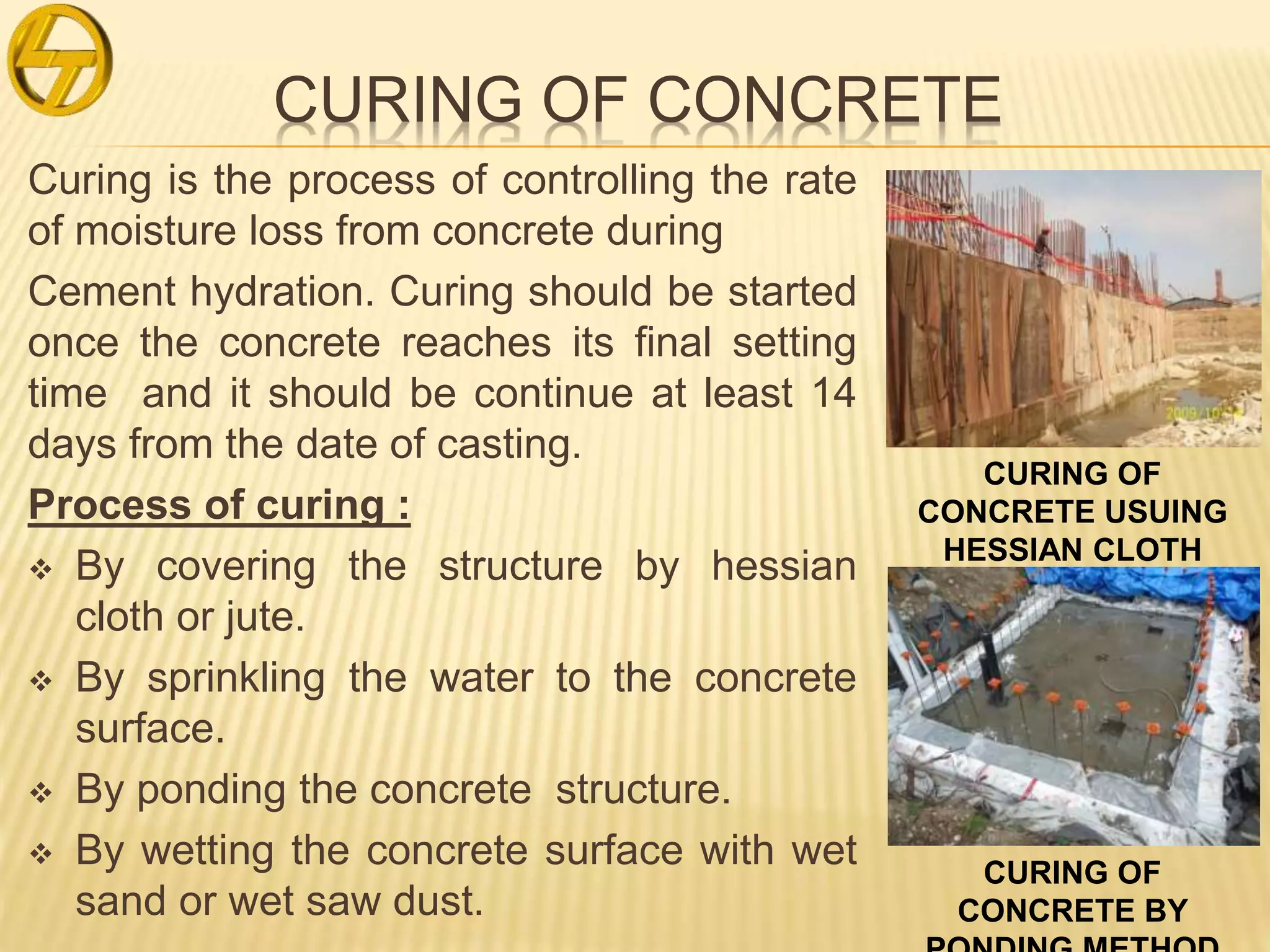 CURING OF CONCRETE
Curing is the process of controlling the rate
of moisture loss from concrete during
Cement hydration. Curing should be started
once the concrete reaches its final setting
time and it should be continue at least 14
days from the date of casting.
Process of curing :
 By covering the structure by hessian
cloth or jute.
 By sprinkling the water to the concrete
surface.
 By ponding the concrete structure.
 By wetting the concrete surface with wet
sand or wet saw dust.
CURING OF
CONCRETE USUING
HESSIAN CLOTH
CURING OF
CONCRETE BY
 