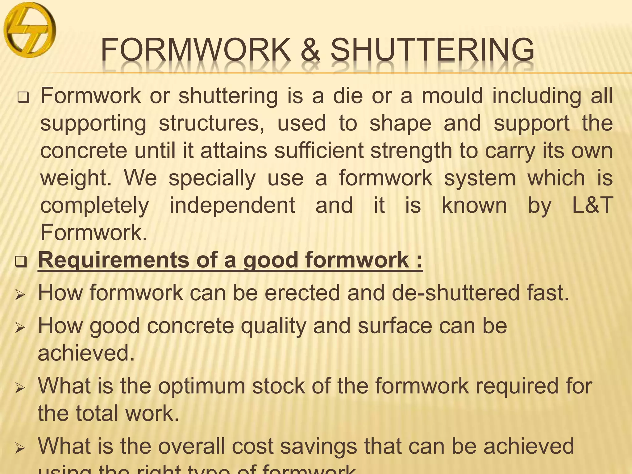 FORMWORK & SHUTTERING
 Formwork or shuttering is a die or a mould including all
supporting structures, used to shape and support the
concrete until it attains sufficient strength to carry its own
weight. We specially use a formwork system which is
completely independent and it is known by L&T
Formwork.
 Requirements of a good formwork :
 How formwork can be erected and de-shuttered fast.
 How good concrete quality and surface can be
achieved.
 What is the optimum stock of the formwork required for
the total work.
 What is the overall cost savings that can be achieved
 