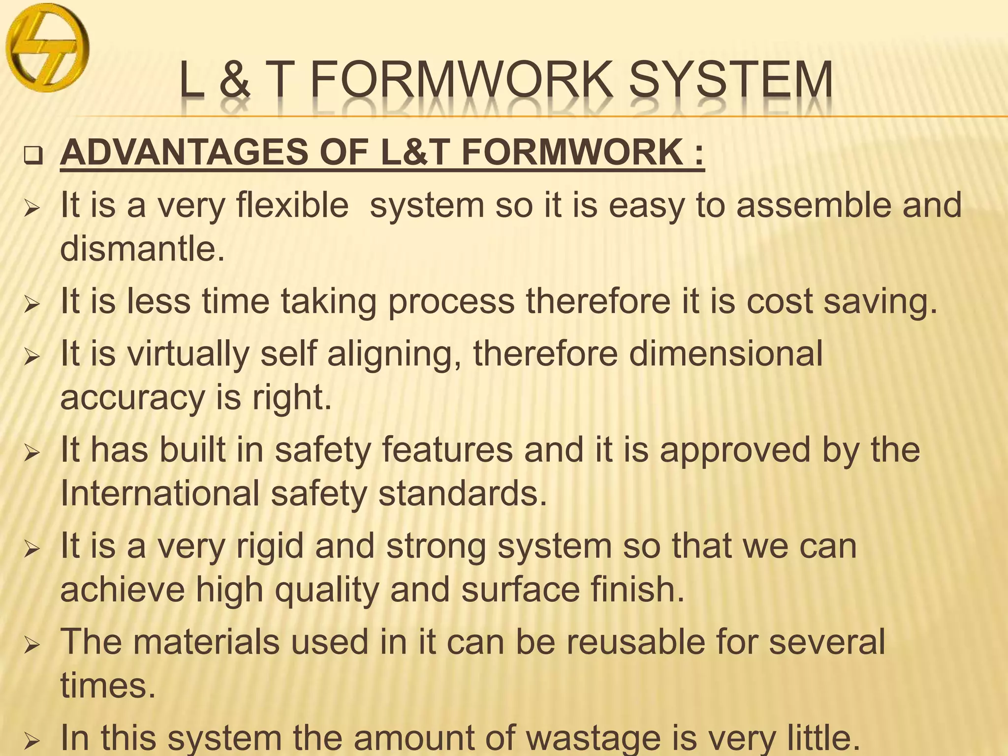 L & T FORMWORK SYSTEM
 ADVANTAGES OF L&T FORMWORK :
 It is a very flexible system so it is easy to assemble and
dismantle.
 It is less time taking process therefore it is cost saving.
 It is virtually self aligning, therefore dimensional
accuracy is right.
 It has built in safety features and it is approved by the
International safety standards.
 It is a very rigid and strong system so that we can
achieve high quality and surface finish.
 The materials used in it can be reusable for several
times.
 In this system the amount of wastage is very little.
 