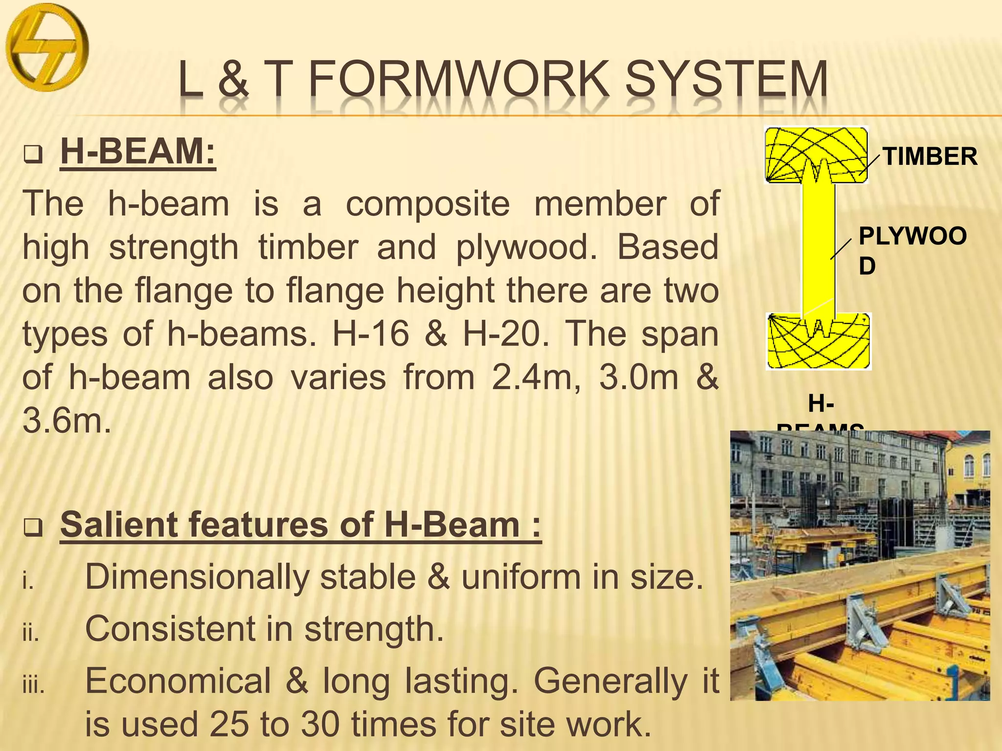 L & T FORMWORK SYSTEM
 H-BEAM:
The h-beam is a composite member of
high strength timber and plywood. Based
on the flange to flange height there are two
types of h-beams. H-16 & H-20. The span
of h-beam also varies from 2.4m, 3.0m &
3.6m.
 Salient features of H-Beam :
i. Dimensionally stable & uniform in size.
ii. Consistent in strength.
iii. Economical & long lasting. Generally it
is used 25 to 30 times for site work.
TIMBER
PLYWOO
D
H-
BEAMS
 