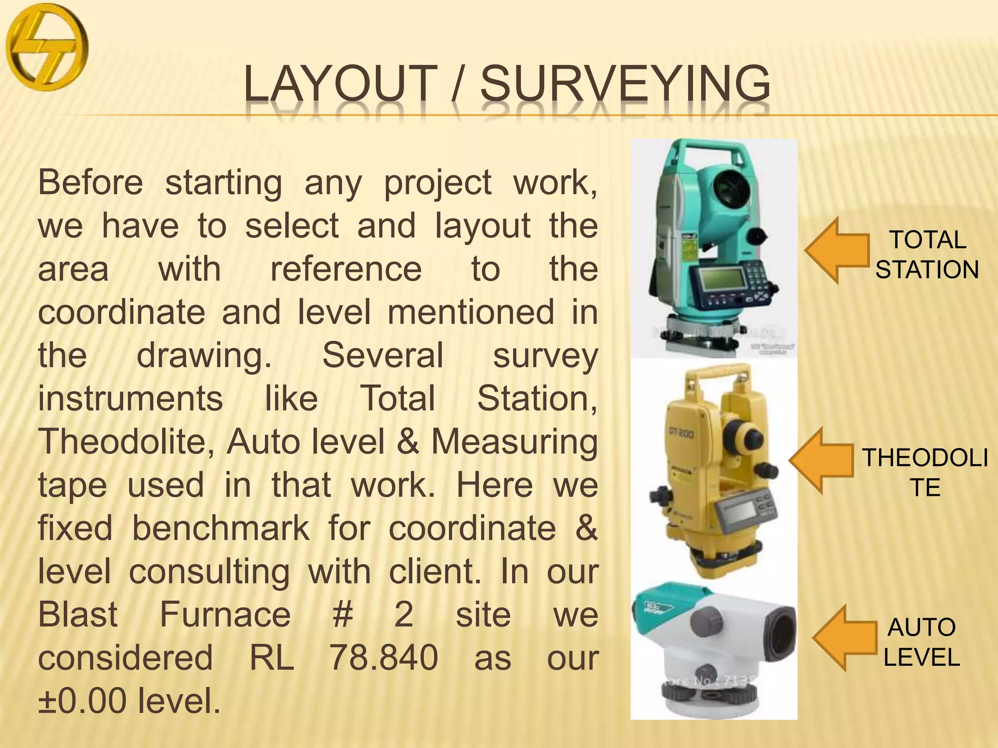 LAYOUT / SURVEYING
Before starting any project work,
we have to select and layout the
area with reference to the
coordinate and level mentioned in
the drawing. Several survey
instruments like Total Station,
Theodolite, Auto level & Measuring
tape used in that work. Here we
fixed benchmark for coordinate &
level consulting with client. In our
Blast Furnace # 2 site we
considered RL 78.840 as our
±0.00 level.
TOTAL
STATION
THEODOLI
TE
AUTO
LEVEL
 