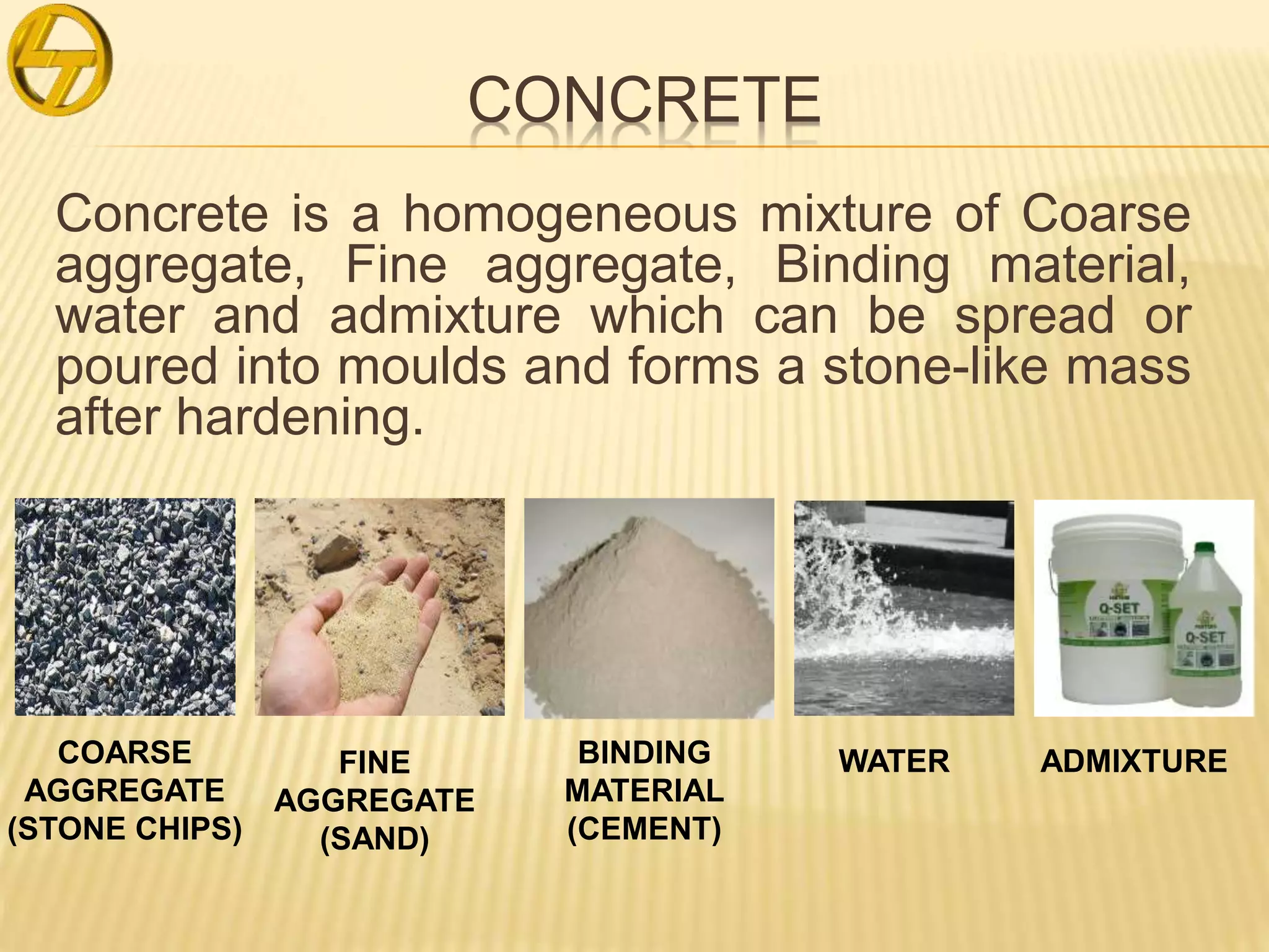 CONCRETE
Concrete is a homogeneous mixture of Coarse
aggregate, Fine aggregate, Binding material,
water and admixture which can be spread or
poured into moulds and forms a stone-like mass
after hardening.
COARSE
AGGREGATE
(STONE CHIPS)
FINE
AGGREGATE
(SAND)
BINDING
MATERIAL
(CEMENT)
WATER ADMIXTURE
 