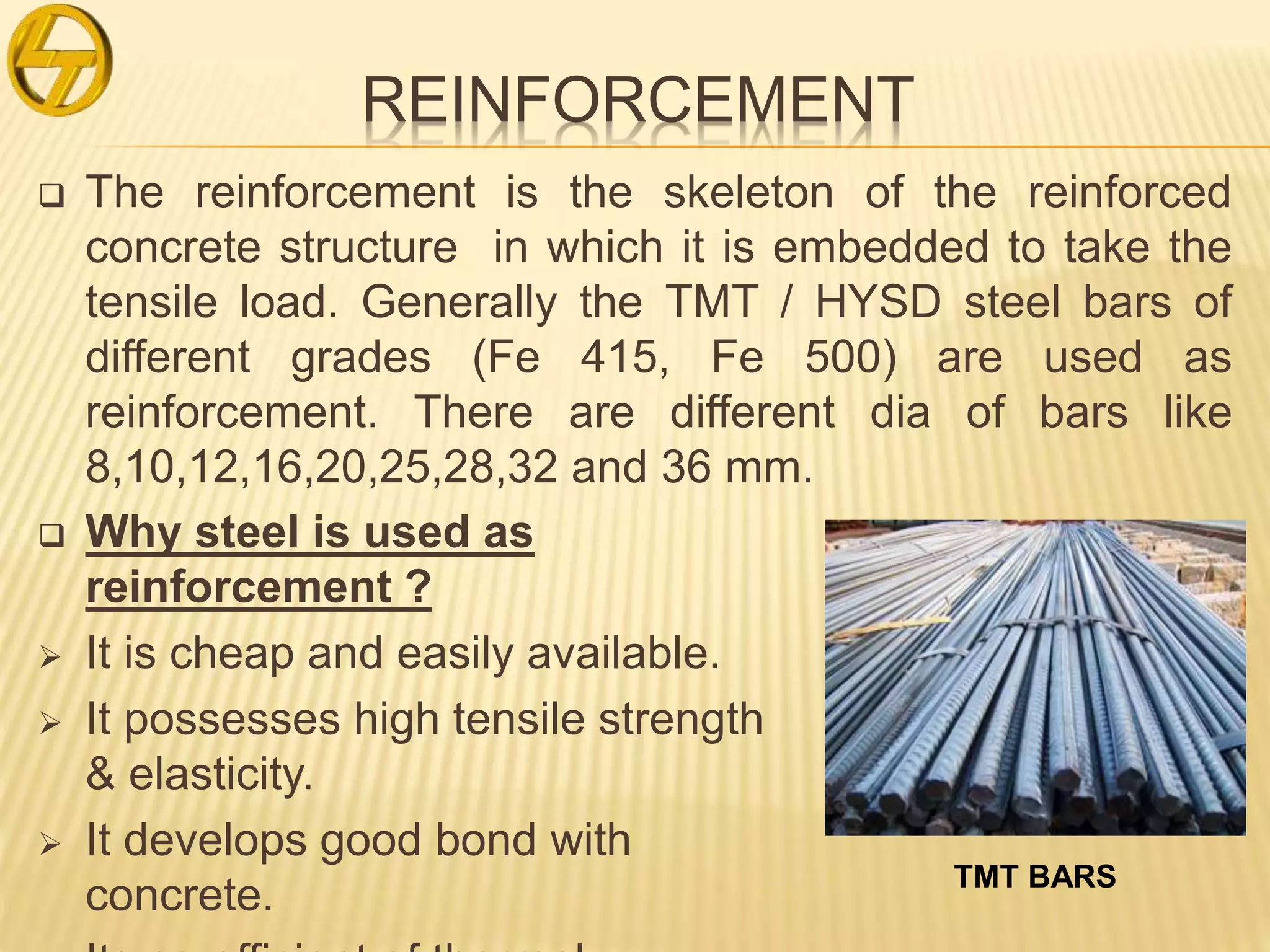 REINFORCEMENT
 The reinforcement is the skeleton of the reinforced
concrete structure in which it is embedded to take the
tensile load. Generally the TMT / HYSD steel bars of
different grades (Fe 415, Fe 500) are used as
reinforcement. There are different dia of bars like
8,10,12,16,20,25,28,32 and 36 mm.
 Why steel is used as
reinforcement ?
 It is cheap and easily available.
 It possesses high tensile strength
& elasticity.
 It develops good bond with
concrete. TMT BARS
 
