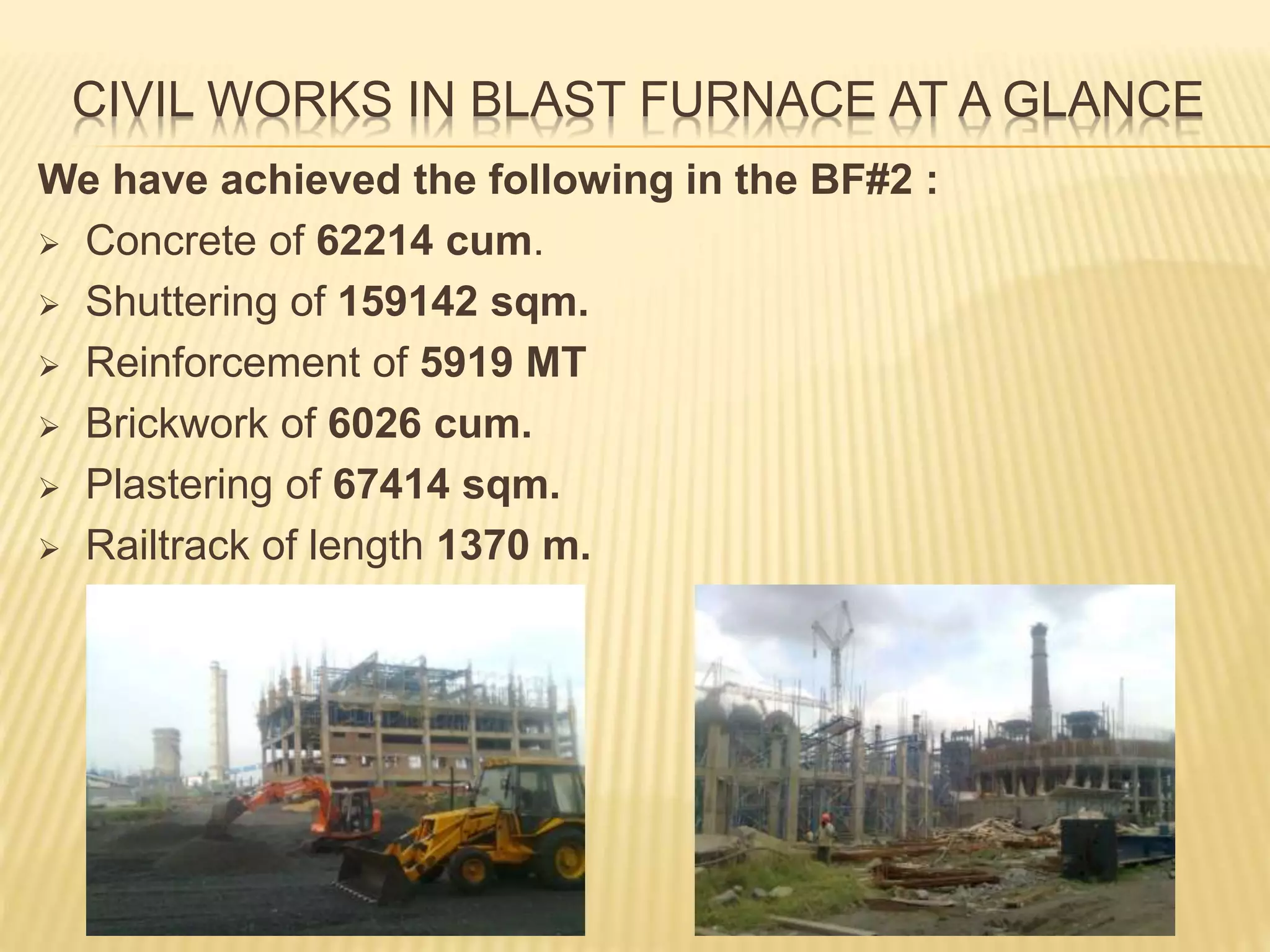 CIVIL WORKS IN BLAST FURNACE AT A GLANCE
We have achieved the following in the BF#2 :
 Concrete of 62214 cum.
 Shuttering of 159142 sqm.
 Reinforcement of 5919 MT
 Brickwork of 6026 cum.
 Plastering of 67414 sqm.
 Railtrack of length 1370 m.
 