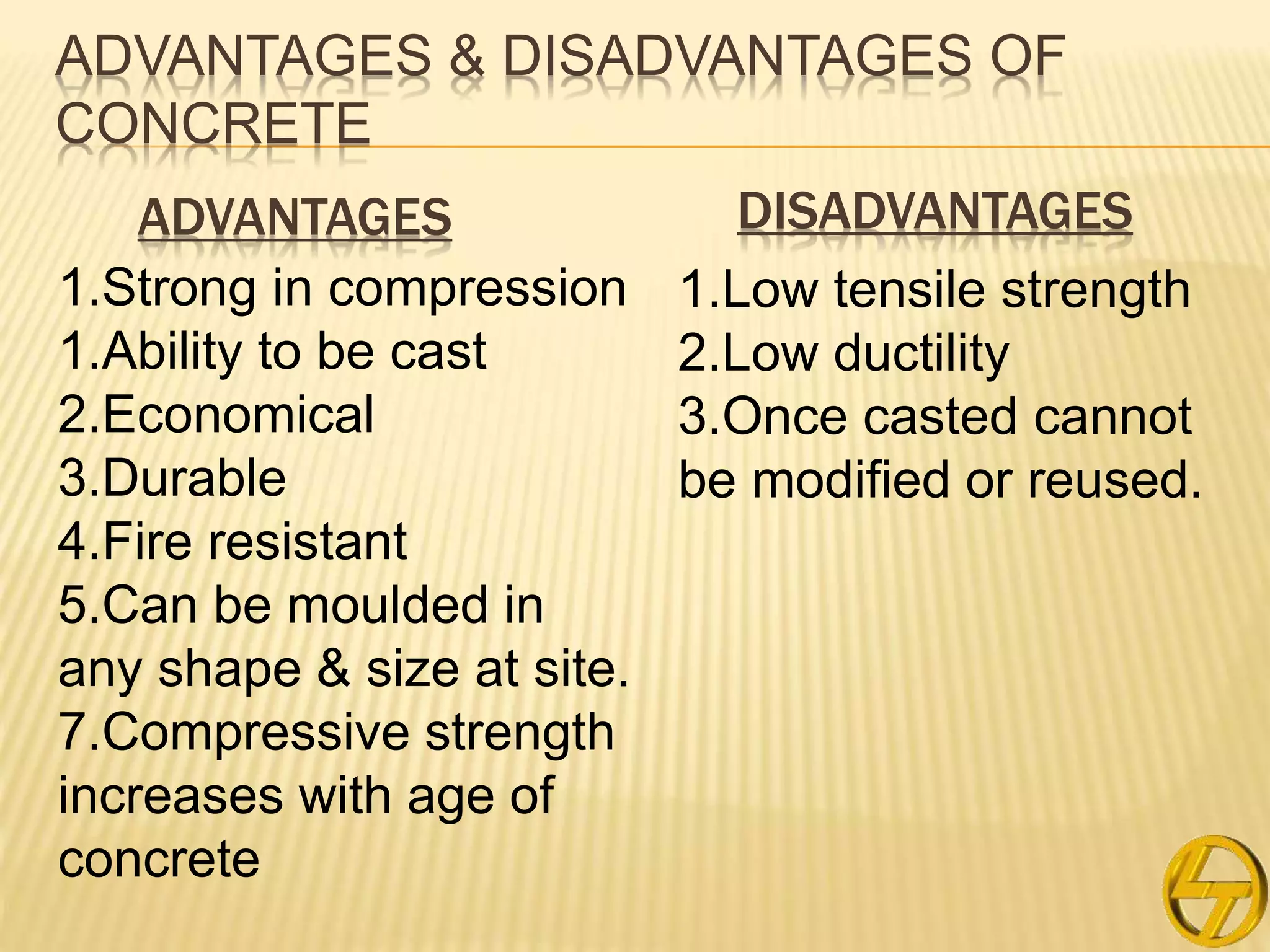 ADVANTAGES & DISADVANTAGES OF
CONCRETE
1.Strong in compression
1.Ability to be cast
2.Economical
3.Durable
4.Fire resistant
5.Can be moulded in
any shape & size at site.
7.Compressive strength
increases with age of
concrete
1.Low tensile strength
2.Low ductility
3.Once casted cannot
be modified or reused.
ADVANTAGES DISADVANTAGES
 