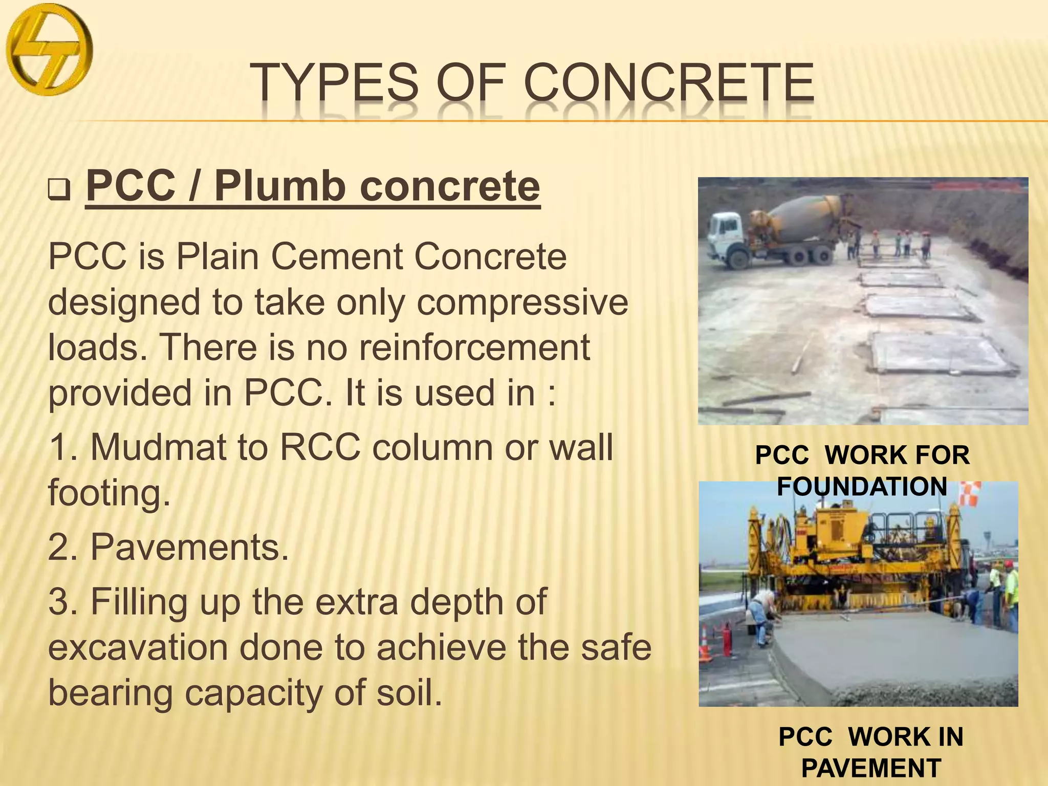 TYPES OF CONCRETE
 PCC / Plumb concrete
PCC is Plain Cement Concrete
designed to take only compressive
loads. There is no reinforcement
provided in PCC. It is used in :
1. Mudmat to RCC column or wall
footing.
2. Pavements.
3. Filling up the extra depth of
excavation done to achieve the safe
bearing capacity of soil.
PCC WORK IN
PAVEMENT
PCC WORK FOR
FOUNDATION
 