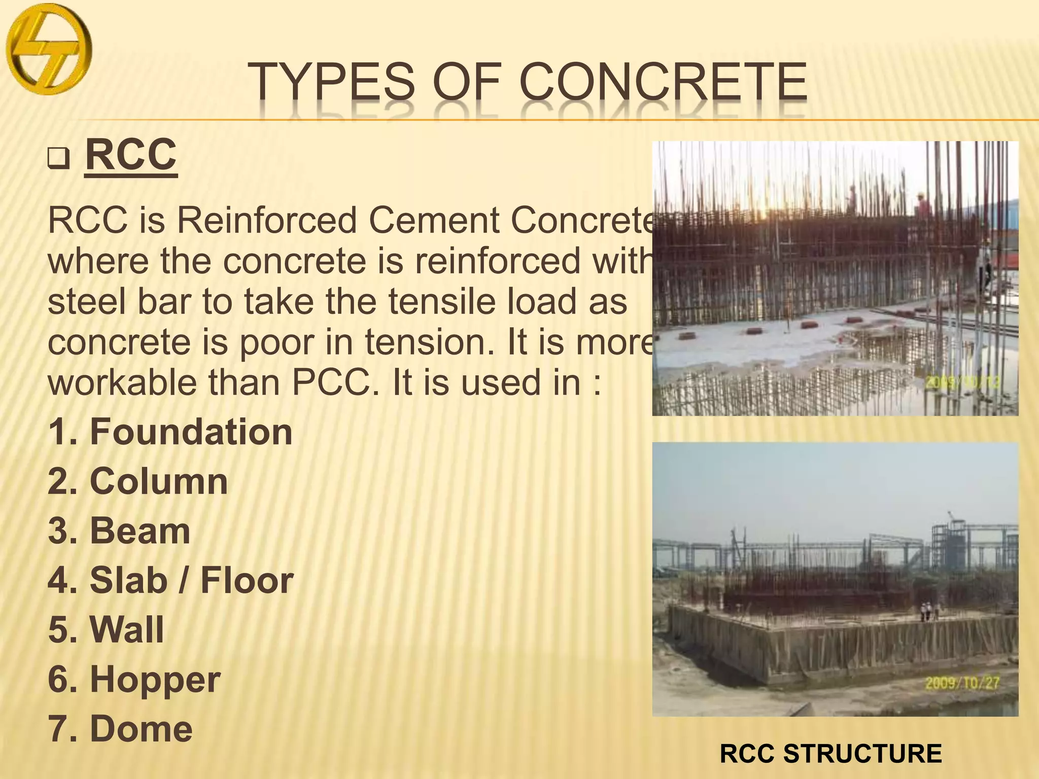 TYPES OF CONCRETE
 RCC
RCC is Reinforced Cement Concrete
where the concrete is reinforced with
steel bar to take the tensile load as
concrete is poor in tension. It is more
workable than PCC. It is used in :
1. Foundation
2. Column
3. Beam
4. Slab / Floor
5. Wall
6. Hopper
7. Dome
RCC STRUCTURE
 