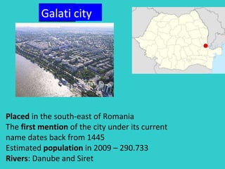 Placed  in the south-east of Romania The  first mention  of the city under its current name dates back from 1445  Estimated  population  in 2009 – 290.733 Rivers : Danube and Siret Galati  city 