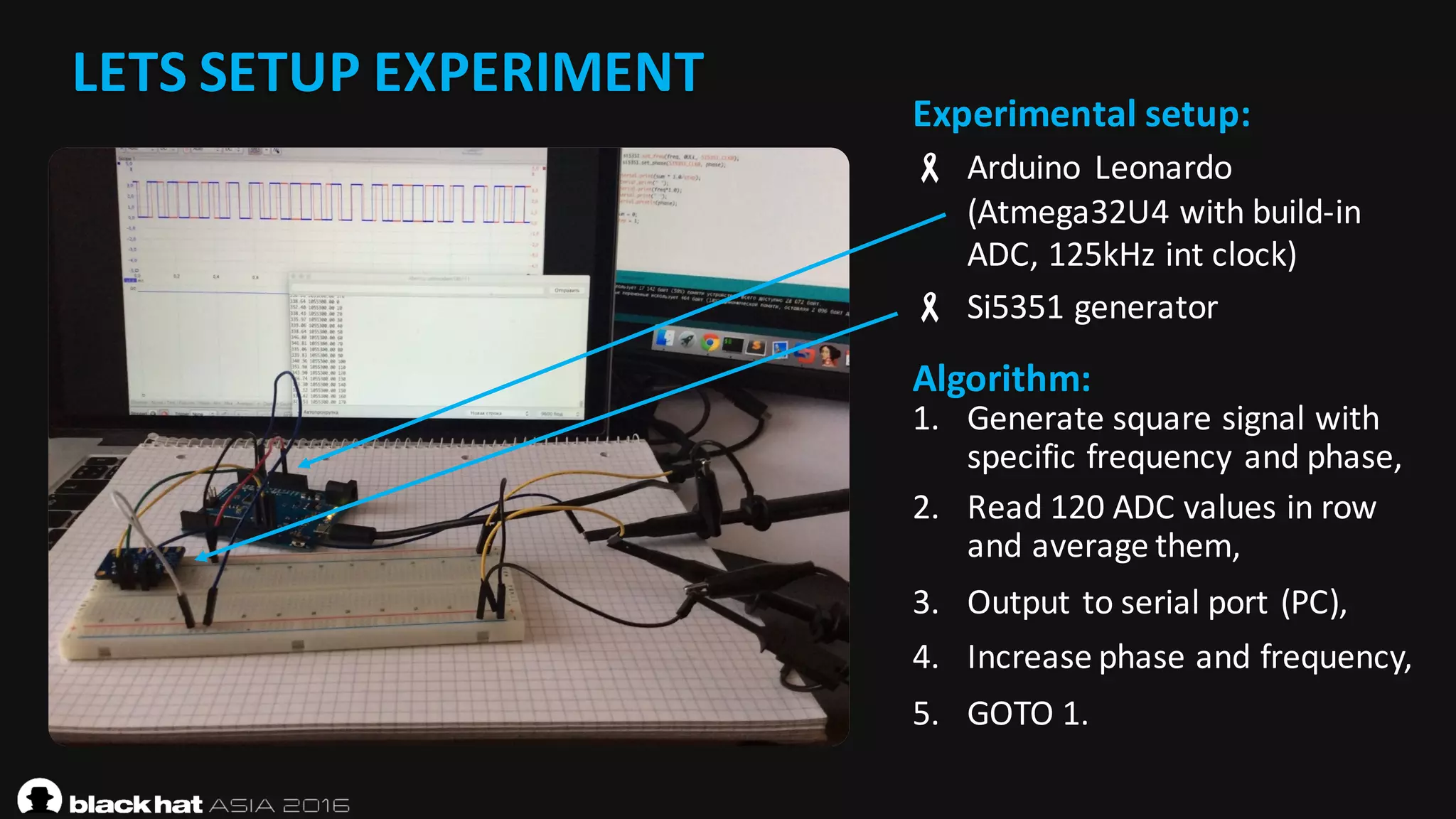 LETS	SETUP	EXPERIMENT
Experimental	setup:
- Arduino	 Leonardo	
(Atmega32U4	with	build-in	
ADC,	125kHz	int clock)
- Si5351	generator
Algorithm:
1. Generate	square	signal	with	
specific	frequency	and	phase,
2. Read	120	ADC	values	in	row	
and	average	them,
3. Output	to	serial	port	(PC),
4. Increase	phase	and	frequency,
5. GOTO	1.
 