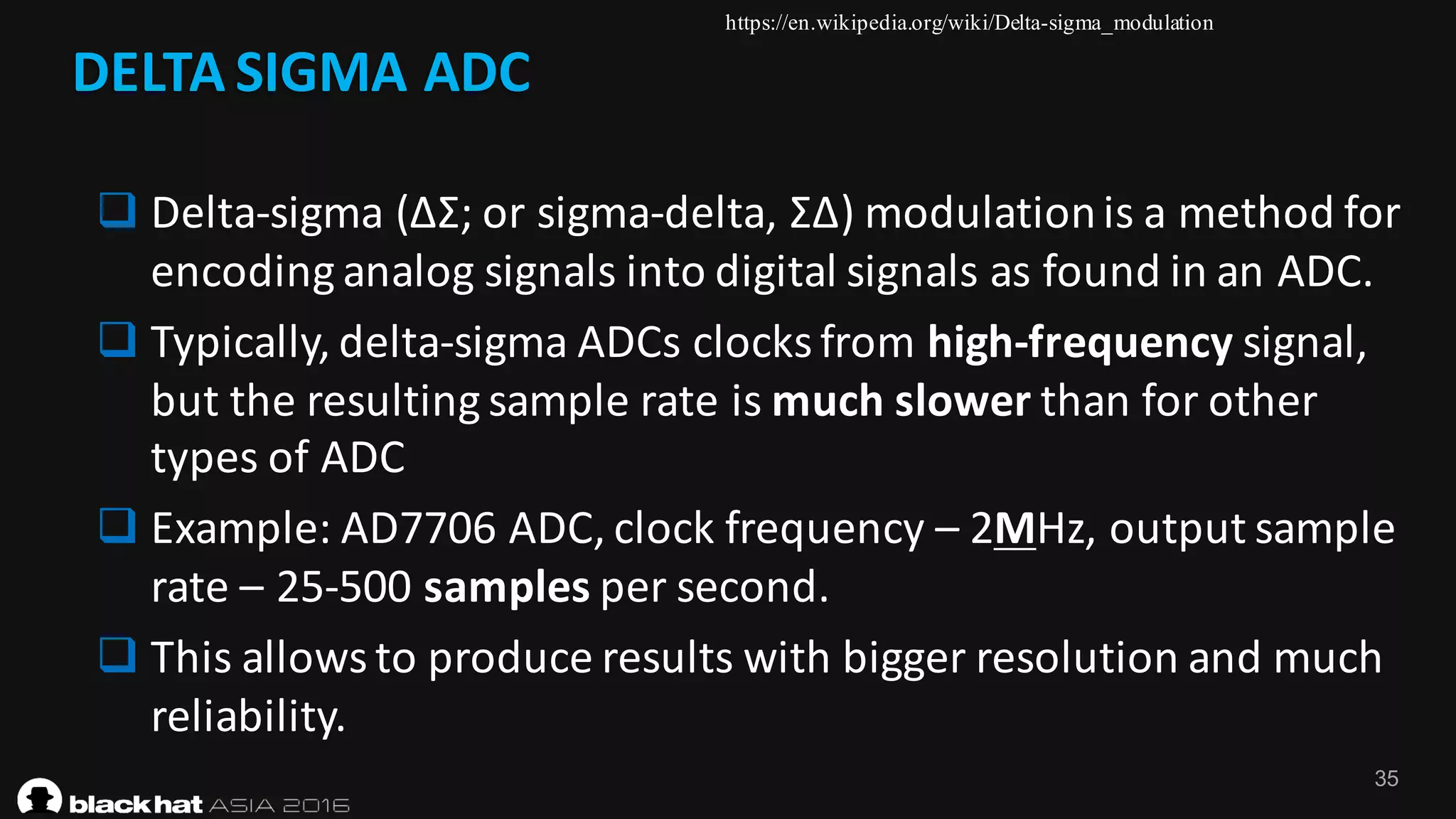 35
DELTA	SIGMA	ADC
q Delta-sigma	(ΔΣ;	or	sigma-delta,	ΣΔ)	modulation	is	a	method	for	
encoding	analog	signals	into	digital	signals	as	found	in	an	ADC.
q Typically,	delta-sigma	ADCs	clocks	from	high-frequency signal,	
but	the	resulting	sample	rate	is	much	slower than	for	other	
types	of	ADC
q Example:	AD7706	ADC,	clock	frequency	– 2MHz,	output	sample	
rate	– 25-500	samples per	second.
q This	allows	to	produce	results	with	bigger	resolution	and	much	
reliability.
https://en.wikipedia.org/wiki/Delta-sigma_modulation
 