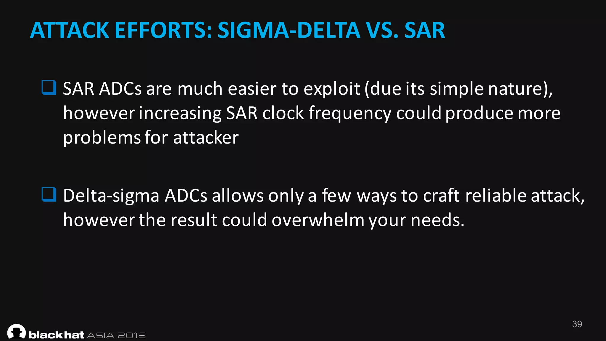39
ATTACK	EFFORTS:	SIGMA-DELTA	VS.	SAR
q SAR	ADCs	are	much	easier	to	exploit	(due	its	simple	nature),	
however	increasing	SAR	clock	frequency	could	produce	more	
problems	for	attacker
q Delta-sigma	ADCs	allows	only	a	few	ways	to	craft	reliable	attack,	
however	the	result	could	overwhelm	your	needs.
 