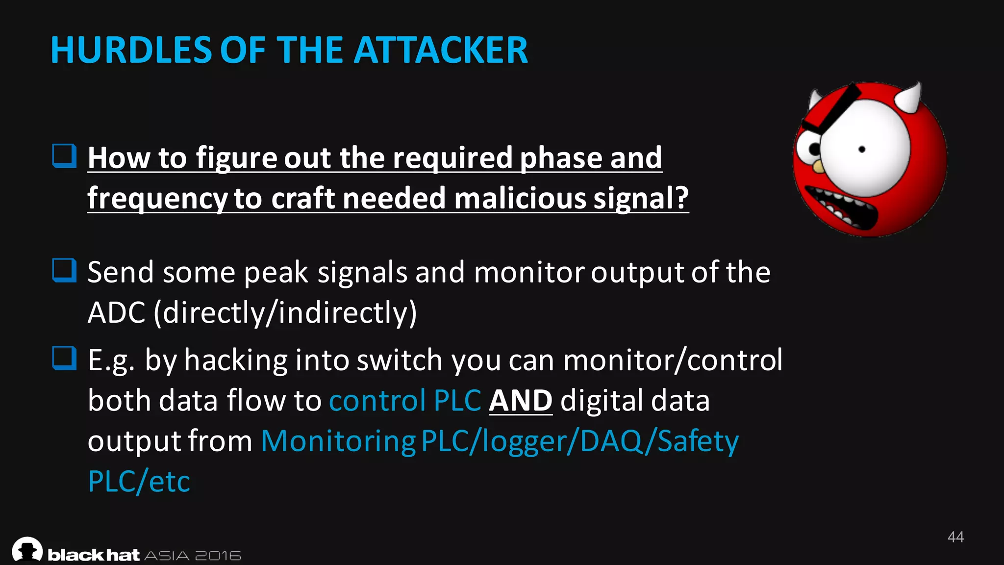 44
HURDLES	OF	THE	ATTACKER	
q How	to	figure	out	the	required	phase	and	
frequency	to	craft	needed	malicious	signal?	
q Send	some	peak	signals	and	monitor	output	of	the	
ADC	(directly/indirectly)
q E.g.	by	hacking	into	switch	you	can	monitor/control	
both	data	flow	to	control	PLC	AND digital	data	
output	from	Monitoring	PLC/logger/DAQ/Safety	
PLC/etc
 