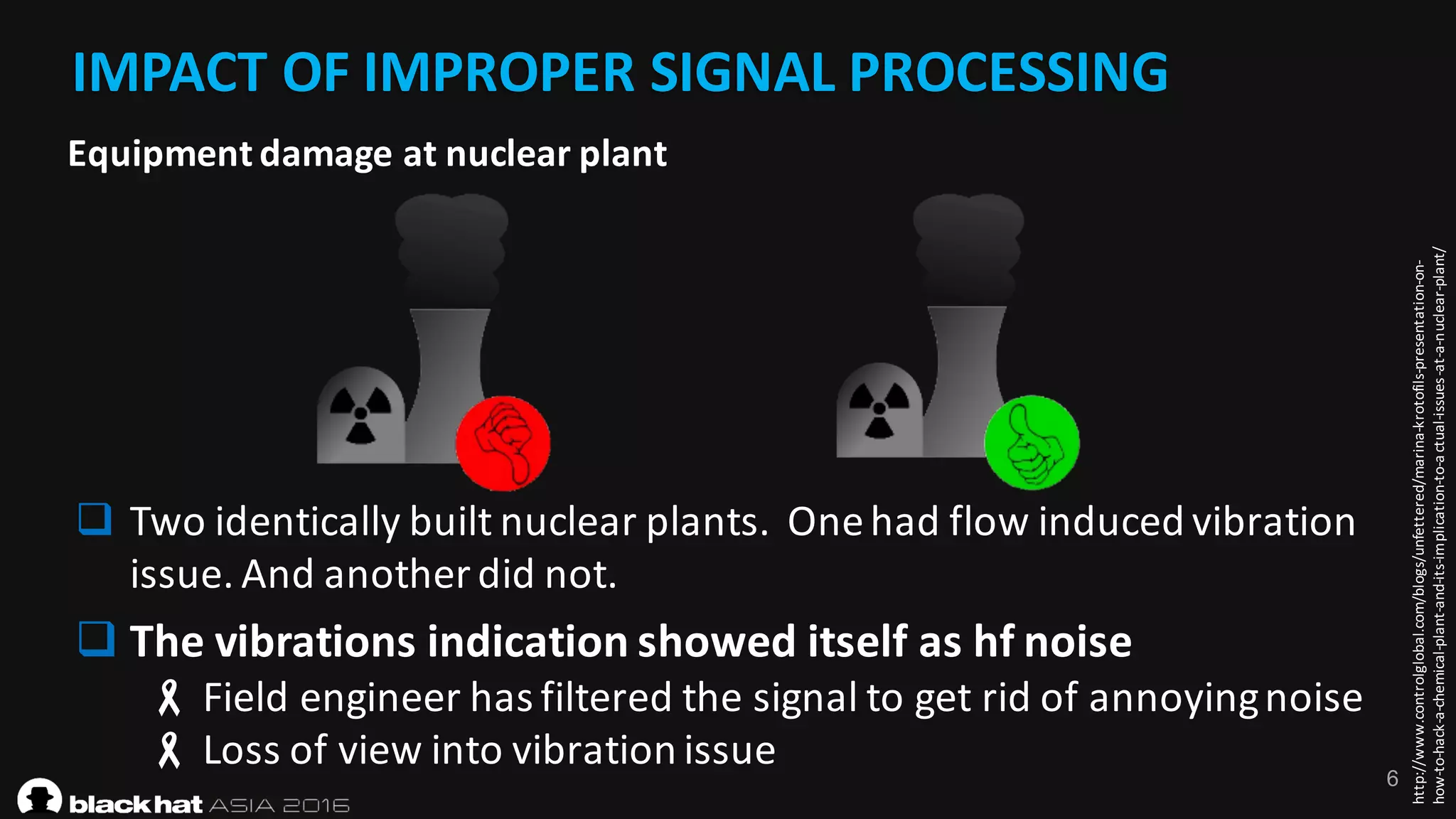 6
IMPACT	OF	IMPROPER	SIGNAL	PROCESSING
http://www.controlglobal.com/blogs/unfettered/marina-krotofils-presentation-on-
how-to-hack-a-chemical-plant-and-its-implication-to-actual-issues-at-a-nuclear-plant/
q Two	identically	built	nuclear	plants.		One	had	flow	induced	vibration	
issue.	And	another	did	not.
q The	vibrations	indication	showed	itself	as	hf noise
- Field	engineer	has	filtered	the	signal	to	get	rid	of	annoying	noise
- Loss	of	view	into	vibration	issue
Equipment	damage	at	nuclear	plant
 