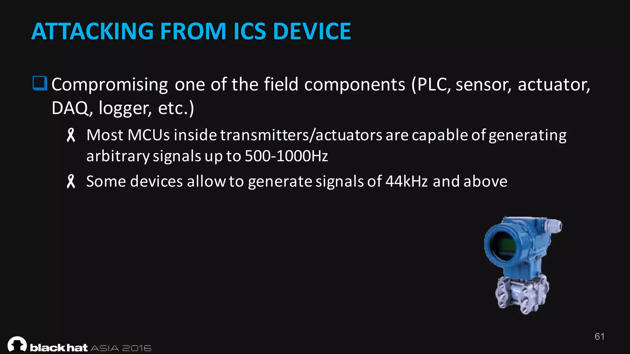 61
ATTACKING	FROM	ICS	DEVICE	
qCompromising	one	of	the	field	components	(PLC,	sensor,	actuator,	
DAQ,	logger,	etc.)
- Most	MCUs	inside	transmitters/actuators	are	capable	of	generating	
arbitrary	signals	up	to	500-1000Hz
- Some	devices	allow	to	generate	signals	of	44kHz	and	above
 