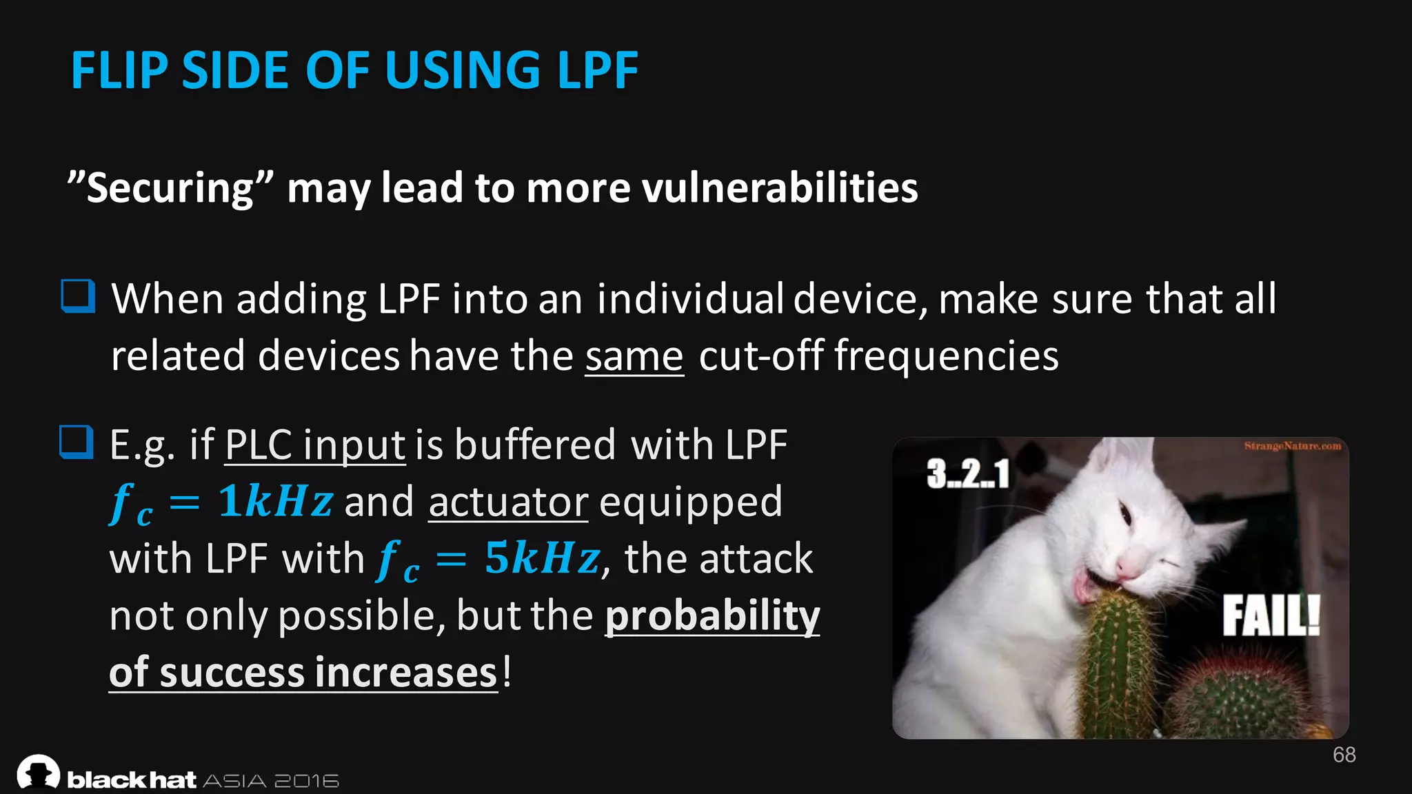 68
FLIP	SIDE	OF	USING	LPF	
q When	adding	LPF	into	an	individual	device,	make	sure	that	all	
related	devices	have	the	same cut-off	frequencies
”Securing”	may	lead	to	more	vulnerabilities
q E.g.	if	PLC	input is	buffered	with	LPF	
𝒇 𝒄 = 𝟏𝒌𝑯𝒛 and	actuator equipped	
with	LPF	with	𝒇 𝒄 = 𝟓𝒌𝑯𝒛,	the	attack	
not	only	possible,	but	the	probability	
of	success	increases!
 
