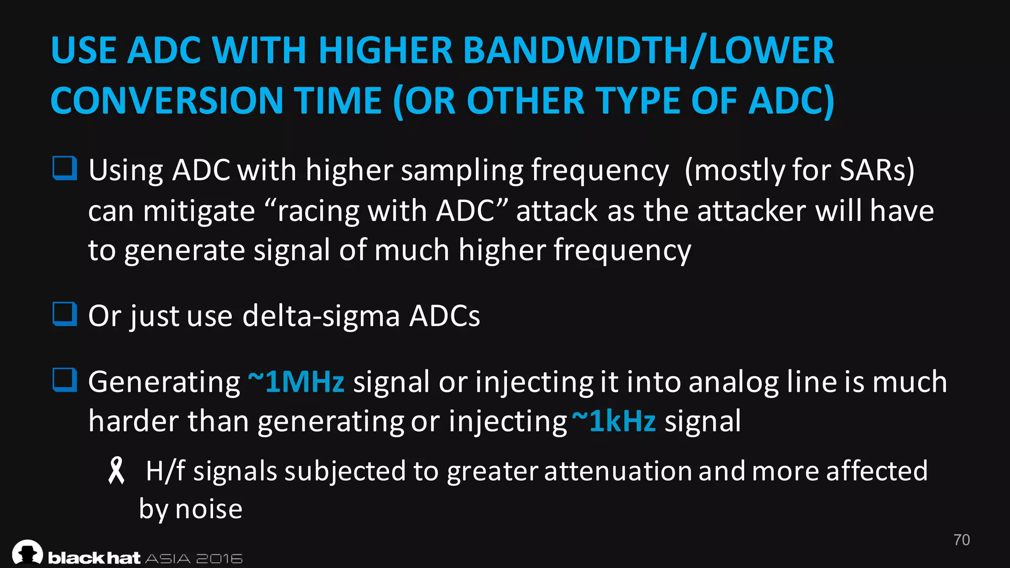 70
USE	ADC	WITH	HIGHER	BANDWIDTH/LOWER	
CONVERSION	TIME	(OR	OTHER	TYPE	OF	ADC)
q Using	ADC	with	higher	sampling	frequency		(mostly	for	SARs)	
can	mitigate	“racing	with	ADC”	attack	as	the	attacker	will	have	
to	generate	signal	of	much	higher	frequency
q Or	just	use	delta-sigma	ADCs
q Generating	~1MHz signal	or	injecting	it	into	analog	line	is	much	
harder	than	generating	or	injecting	~1kHz signal
- H/f	signals	subjected	to	greater	attenuation	and	more	affected	
by	noise
 