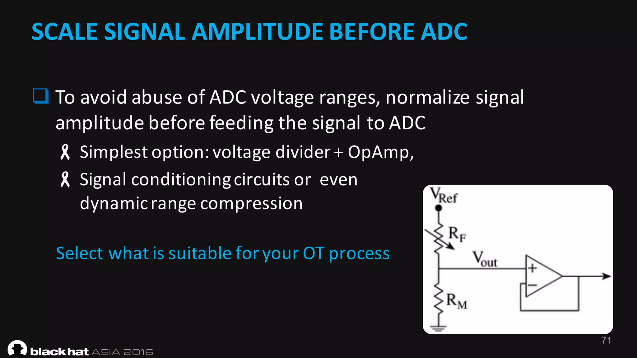 71
SCALE	SIGNAL	AMPLITUDE	BEFORE	ADC	
q To	avoid	abuse	of	ADC	voltage	ranges,	normalize	signal	
amplitude	before	feeding	the	signal	to	ADC
- Simplest	option:	voltage	divider	+	OpAmp,	
- Signal	conditioning	circuits	or		even	
dynamic	range	compression	
Select	what	is	suitable	for	your	OT	process
 