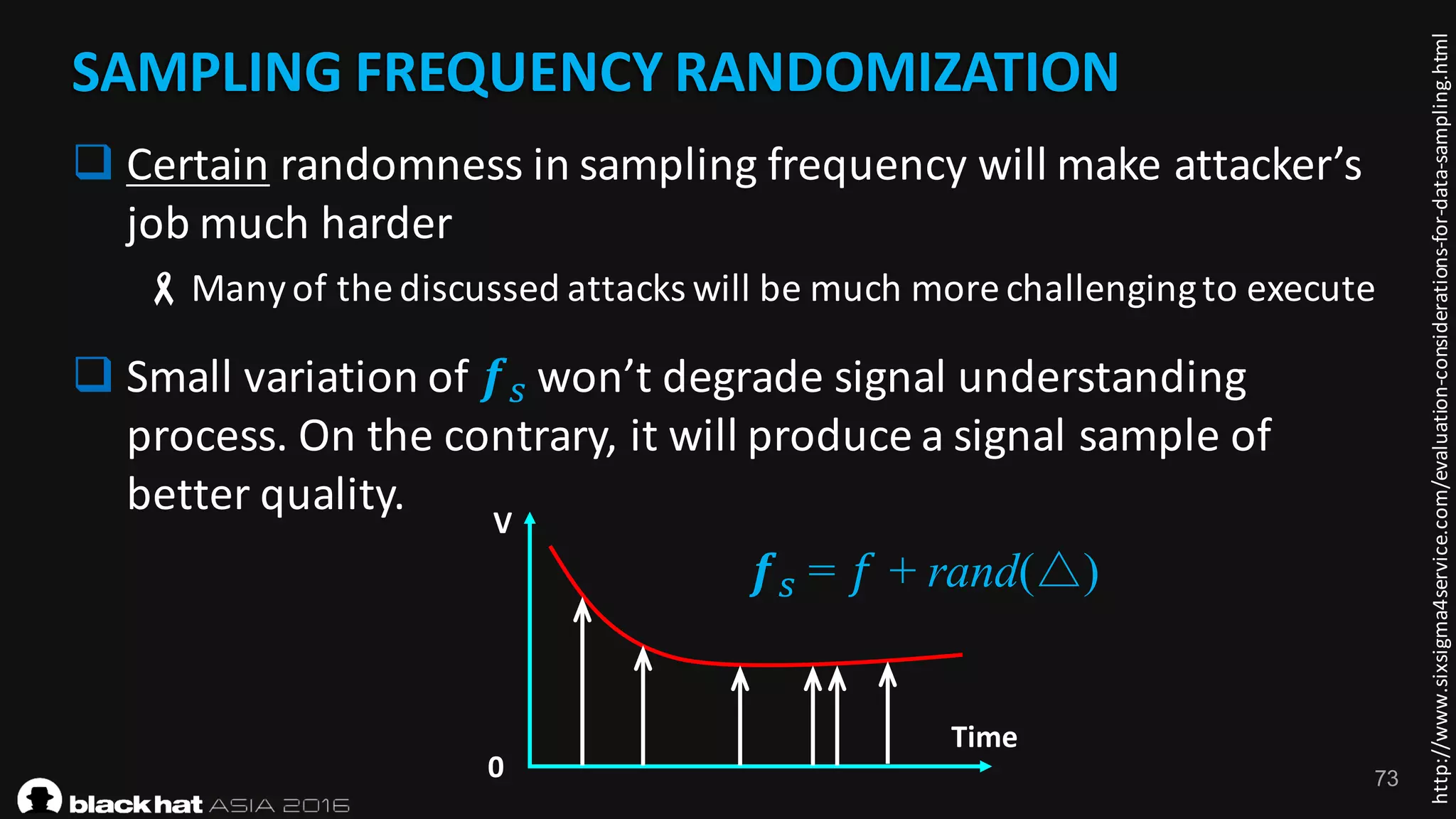 73
SAMPLING	FREQUENCY	RANDOMIZATION
http://www.sixsigma4service.com/evaluation-considerations-for-data-sampling.html
SAMPLING	FREQUENCY	RANDOMIZATION
q Certain randomness	in	sampling	frequency	will	make	attacker’s	
job	much	harder	
-Many	of	the	discussed	attacks	will	be	much	more	challenging	to	execute
q Small	variation	of	𝒇) won’t	degrade	signal	understanding	
process.	On	the	contrary,	it	will	produce	a	signal	sample	of	
better	quality.
𝒇) = 𝑓 + rand(△)
Time
V
0	
 