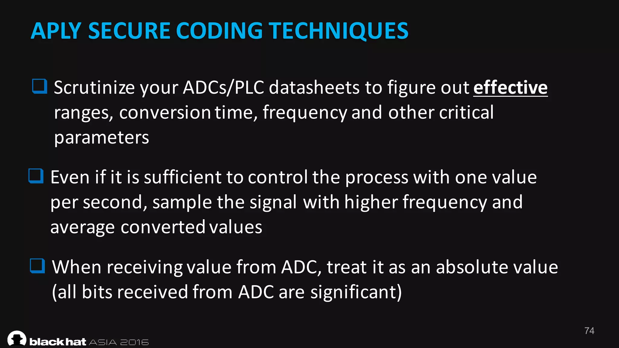 74
APLY	SECURE	CODING	TECHNIQUES
q Scrutinize	your	ADCs/PLC	datasheets	to	figure	out	effective
ranges,	conversion	time,	frequency	and	other	critical	
parameters
q Even	if	it	is	sufficient	to	control	the	process	with	one	value	
per	second,	sample	the	signal	with	higher	frequency	and	
average	converted	values
q When	receiving	value	from	ADC,	treat	it	as	an	absolute	value	
(all	bits	received	from	ADC	are	significant)
 