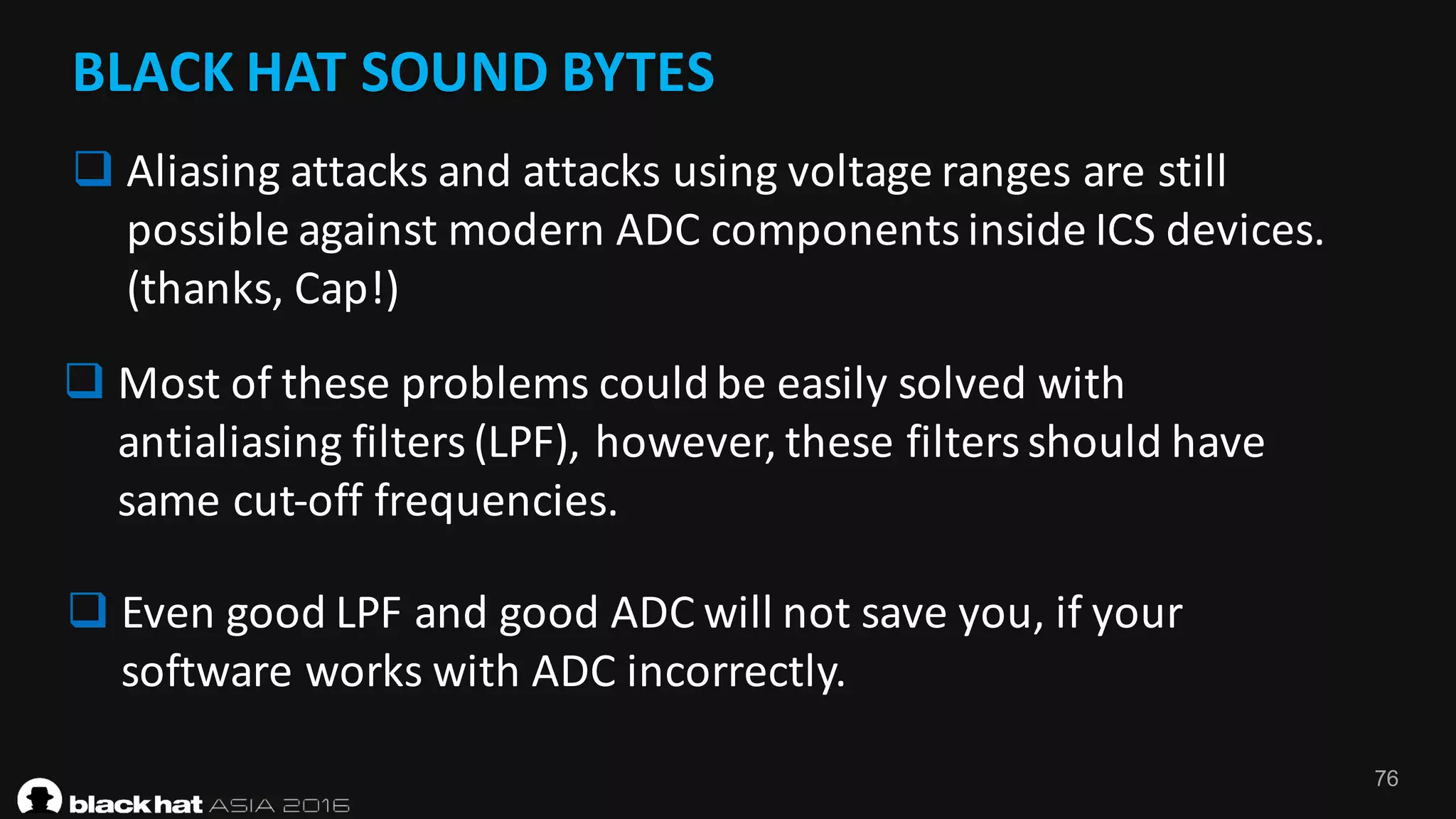 76
BLACK	HAT	SOUND	BYTES
q Aliasing	attacks	and	attacks	using	voltage	ranges	are	still	
possible	against	modern	ADC	components	inside	ICS	devices.	
(thanks,	Cap!)
q Most	of	these	problems	could	be	easily	solved	with	
antialiasing	filters	(LPF),	however,	these	filters	should	have	
same	cut-off	frequencies.	
q Even	good	LPF	and	good	ADC	will	not	save	you,	if	your	
software	works	with	ADC	incorrectly.
 