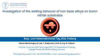 Investigation of the wetting behavior of iron base alloys on boron
nitride substrates
Berg- und Hüttenmännischer Tag 2016, Freiberg
Maxim Morshchagin, Dr.-Ing. T. Dubberstein, Prof. Dr.-Ing. O. Volkova
Institute of Iron and Steel Technology (IEST), TU Bergakademie Freiberg,
Leipziger Straße 34, 09599 Freiberg, Germany
*Corresponding author’s Tel: +49 15784747963, E-mail: maxmorshchagin@yandex.ru
 