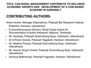 TITLE- CAN RURAL MANAGEMENT CONTRIBUTE TO INCLUSIVE
ECONOMIC GROWTH AND DEVELOPMENT OF A COW BASED
ECONOMY IN GARHWAL?
CONTRIBUTING AUTHORS-
Aman Kumar. Manager (Operations), Patanjali Bio Research Institute,
Padartha, Hardwar, Uttarakhand
• S.Ananthanarayana Sharma, Ranjit Gupta Centre for
Documentation of Action Research, Madurai, Tamilnadu
• Mr. Haridasji, Patanjali Gramodhyog Nyas, Uttarkashi, Uttarakhand
• Dr.G.Paran Gowda, Patanjali Yogpeeth, Hardwar, Uttarakhand
• Mr. Madhav Prasad, Patanjali Gramodhyog Nyas, Uttarkashi,
Uttarakhand
• Mr. Gaurav Singh Chahal, Patanjali Gramodhyog Nyas, Uttarkashi,
Uttarakhand
• Acharya Balkrishnaji, Patanjali Yogpeeth, Hardwar, Uttarakhand
 