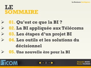 La Business Intelligence
Alexandre	
  BODIN	
  
Nicolas	
  FOURNIER	
  
LE
SOMMAIRE
2	
   of	
   57	
  
La Business Intelligence
Alexandre	
  BODIN	
  
Nicolas	
  FOURNIER	
  
Ø  01. Qu’est ce que la BI ?
Ø  02. La BI appliquée aux Télécoms
Ø  03. Les étapes d’un projet BI
Ø  04. Les outils et les solutions du
décisionnel
Ø  05. Une nouvelle ère pour la BI
 