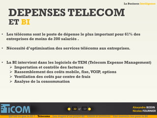 La Business Intelligence
Alexandre	
  BODIN	
  
Nicolas	
  FOURNIER	
  
DEPENSES TELECOM
ET BI
22	
   of	
  
La Business Intelligence
Alexandre	
  BODIN	
  
Nicolas	
  FOURNIER	
  
•  Les télécoms sont le poste de dépense le plus important pour 61% des
entreprises de moins de 200 salariés .
•  Nécessité d’optimisation des services télécoms aux entreprises.
•  La BI intervient dans les logiciels de TEM (Telecom Expense Management)
Ø  Importation et contrôle des factures
Ø  Rassemblement des coûts mobile, fixe,VOIP, options
Ø  Ventilation des coûts par centre de frais
Ø  Analyse de la consommation
Qu’est ce que la BI ? Telecoms Les étapes d’un projet BI Outils et solutions Une nouvelle ère pour la BI
57	
  
 