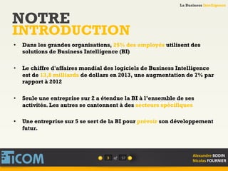 La Business Intelligence
Alexandre	
  BODIN	
  
Nicolas	
  FOURNIER	
  
•  Dans les grandes organisations, 25% des employés utilisent des
solutions de Business Intelligence (BI)
•  Le chiffre d'affaires mondial des logiciels de Business Intelligence
est de 13,8 milliards de dollars en 2013, une augmentation de 7% par
rapport à 2012
•  Seule une entreprise sur 2 a étendue la BI à l’ensemble de ses
activités. Les autres se cantonnent à des secteurs spécifiques
•  Une entreprise sur 5 se sert de la BI pour prévoir son développement
futur.
3	
   of	
  
NOTRE
INTRODUCTION
57	
  
 