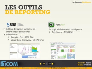 La Business Intelligence
Alexandre	
  BODIN	
  
Nicolas	
  FOURNIER	
  
LES OUTILS
DE REPORTING
39	
   of	
  
La Business Intelligence
Alexandre	
  BODIN	
  
Nicolas	
  FOURNIER	
  
Ø  Editeur	
  de	
  logiciel	
  spécialisé	
  en	
  
informa6que	
  décisionnel	
  
Ø  Prix	
  license	
  :	
  
§  Analy6cs	
  Pro	
  :	
  8700	
  $/an	
  
§  Visual	
  Data	
  Discovery	
  :	
  10,170	
  $/an	
  
Ø  Logiciel	
  de	
  Business	
  Intelligence	
  
Ø  Prix	
  license	
  :	
  1350$/an
	
  
Qu’est ce que la BI ? Télécoms Les étapes d’un projet BI Outils et solutions Une nouvelle ère pour la BI
57	
  
 