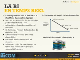 La Business Intelligence
Alexandre	
  BODIN	
  
Nicolas	
  FOURNIER	
  
LA BI
EN TEMPS REEL
46	
   of	
  
La Business Intelligence
Alexandre	
  BODIN	
  
Nicolas	
  FOURNIER	
  
Ø  Connu	
  également	
  sous	
  le	
  nom	
  de	
  RTBI	
  
(Real	
  Time	
  Business	
  Intelligence)	
  
§  Disposer	
  en	
  temps	
  réel	
  des	
  informa6ons	
  
per6nentes	
  et	
  mises	
  à	
  jour	
  
§  Alimenta6on	
  du	
  système	
  décisionnel	
  
ﬂuidiﬁée	
  
§  Réduc6on	
  de	
  l’impact	
  de	
  l’extrac6on	
  de	
  
donné	
  sur	
  le	
  SI	
  
§  Extrac6on	
  des	
  données	
  en	
  hautes	
  
disponibilités	
  
§  Ges6on	
  d’important	
  volumes	
  de	
  
données	
  
§  Alimenta6on	
  des	
  datawarehouses	
  en	
  
temps	
  réel	
  provenant	
  de	
  plusieurs	
  
sources	
  hétérogènes.	
  
Loi	
  de	
  Moore	
  sur	
  les	
  prix	
  de	
  la	
  mémoire	
  vive	
  
TEMPS
COÛT DE LA
MEMOIRE /
VITESSE
1980 : Mémoire $10,000/MB
2000 : Mémoire $1/MB
2014 : Mémoire $0.004/MB
Les	
  bases	
  de	
  données	
  «	
  in-­‐memory	
  »	
  
Qu’est ce que la BI ? Télécoms Les étapes d’un projet BI Outils et solutions Une nouvelle ère pour la BI
57	
  
 