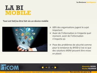 La Business Intelligence
Alexandre	
  BODIN	
  
Nicolas	
  FOURNIER	
  
LA BI
MOBILE
49	
   of	
  
La Business Intelligence
Alexandre	
  BODIN	
  
Nicolas	
  FOURNIER	
  
Ø  68%	
  des	
  organisa6ons	
  jugent	
  le	
  sujet	
  
important	
  
Ø  Avoir	
  de	
  l’informa6on	
  à	
  n’importe	
  quel	
  
moment,	
  avoir	
  de	
  l’informa6on	
  
n’importe	
  où	
  
Ø  Pose	
  des	
  problèmes	
  de	
  sécurité	
  comme	
  
pour	
  la	
  tendance	
  du	
  BYOD	
  (c’est	
  ici	
  que	
  
des	
  solu6ons	
  MDM	
  peuvent	
  être	
  mises	
  
en	
  place)	
  
Tout	
  est	
  fait/va	
  être	
  fait	
  via	
  un	
  device	
  mobile	
  
Qu’est ce que la BI ? Télécoms Les étapes d’un projet BI Outils et solutions Une nouvelle ère pour la BI
57	
  
 