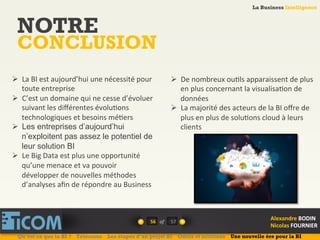 La Business Intelligence
Alexandre	
  BODIN	
  
Nicolas	
  FOURNIER	
  
NOTRE
CONCLUSION
56	
   of	
  
La Business Intelligence
Alexandre	
  BODIN	
  
Nicolas	
  FOURNIER	
  
Ø  La	
  BI	
  est	
  aujourd’hui	
  une	
  nécessité	
  pour	
  
toute	
  entreprise	
  
Ø  C’est	
  un	
  domaine	
  qui	
  ne	
  cesse	
  d’évoluer	
  
suivant	
  les	
  diﬀérentes	
  évolu6ons	
  
technologiques	
  et	
  besoins	
  mé6ers	
  
Ø  Les entreprises d’aujourd’hui
n’exploitent pas assez le potentiel de
leur solution BI	
  
Ø  Le	
  Big	
  Data	
  est	
  plus	
  une	
  opportunité	
  
qu’une	
  menace	
  et	
  va	
  pouvoir	
  
développer	
  de	
  nouvelles	
  méthodes	
  
d’analyses	
  aﬁn	
  de	
  répondre	
  au	
  Business	
  
Ø  De	
  nombreux	
  ou6ls	
  apparaissent	
  de	
  plus	
  
en	
  plus	
  concernant	
  la	
  visualisa6on	
  de	
  
données	
  
Ø  La	
  majorité	
  des	
  acteurs	
  de	
  la	
  BI	
  oﬀre	
  de	
  
plus	
  en	
  plus	
  de	
  solu6ons	
  cloud	
  à	
  leurs	
  
clients	
  
Qu’est ce que la BI ? Télécoms Les étapes d’un projet BI Outils et solutions Une nouvelle ère pour la BI
57	
  
 