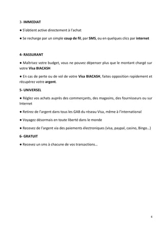 4
3- IMMEDIAT
● S’obtient active directement à l’achat
● Se recharge par un simple coup de fil, par SMS, ou en quelques clics par internet
4- RASSURANT
● Maîtrisez votre budget, vous ne pouvez dépenser plus que le montant chargé sur
votre Visa BIACASH
● En cas de perte ou de vol de votre Visa BIACASH, faites opposition rapidement et
récupérez votre argent.
5- UNIVERSEL
● Réglez vos achats auprès des commerçants, des magasins, des fournisseurs ou sur
Internet
● Retirez de l’argent dans tous les GAB du réseau Visa, même à l’international
● Voyagez désormais en toute liberté dans le monde
● Recevez de l’argent via des paiements électroniques (visa, paypal, casino, Bingo…)
6- GRATUIT
● Recevez un sms à chacune de vos transactions…
 