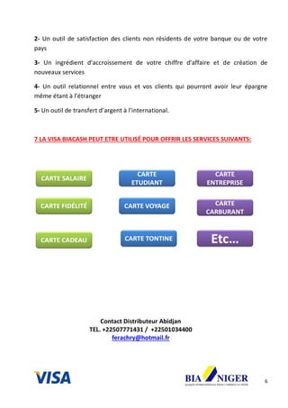 6
2- Un outil de satisfaction des clients non résidents de votre banque ou de votre
pays
3- Un ingrédient d’accroissement de votre chiffre d’affaire et de création de
nouveaux services
4- Un outil relationnel entre vous et vos clients qui pourront avoir leur épargne
même étant à l’étranger
5- Un outil de transfert d’argent à l’international.
7 LA VISA BIACASH PEUT ETRE UTILISÉ POUR OFFRIR LES SERVICES SUIVANTS:
Contact Distributeur Abidjan
TEL. +22507771431 / +22501034400
ferachry@hotmail.fr
 