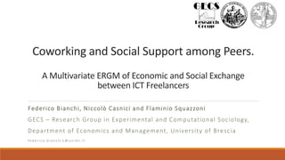 Coworking and Social Support among Peers.
A Multivariate ERGM of Economic and Social Exchange
between ICT Freelancers
Federico Bianchi, Niccolò Casnici and Flaminio Squazzoni
GECS – Research Group in Experimental and Computational Sociology,
Department of Economics and Management, University of Brescia
fe d e r i co . b i a n c h i1 @ u n i m i . it
 