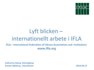 Lyft blicken – 
internationellt arbete i IFLA 
IFLA – International Federation of Library Associations and Institutions 
www.ifla.org 
Catharina Isberg, Helsingborg 
Anette Mjöberg , Hässleholm 2014-09-17 
 