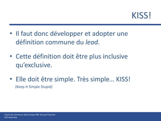 KISS!Il faut donc développer et adopter une définition commune du lead.Cette définition doit être plus inclusive qu’exclusive.Elle doit être simple. Très simple… KISS!      (Keep It Simple Stupid)