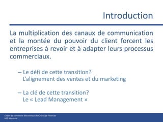 IntroductionLa multiplication des canaux de communication et la montée du pouvoir du client forcent les entreprises à revoir et à adapter leurs processus commerciaux. Le défi de cette transition?L’alignement des ventes et du marketingLa clé de cette transition? Le « Lead Management »
