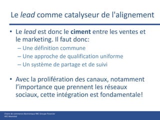 Le lead comme catalyseur de l'alignement Le lead est donc le ciment entre les ventes et le marketing. Il faut donc:Une définition communeUne approche de qualification uniformeUn système de partage et de suiviAvec la prolifération des canaux, notamment l’importance que prennent les réseaux sociaux, cette intégration est fondamentale!