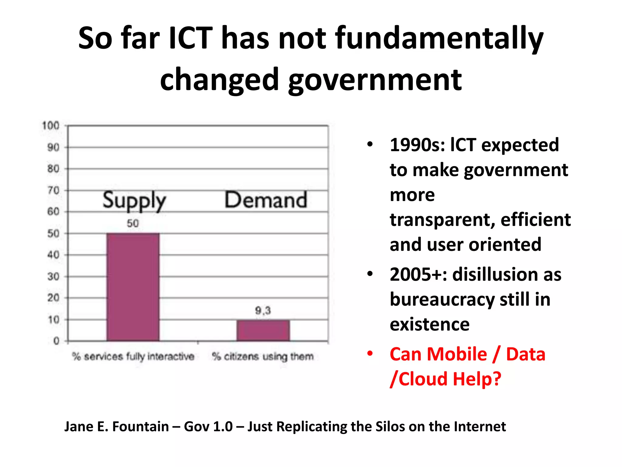 So far ICT has not fundamentally
        changed government
                                                • 1990s: lCT expected
                                                  to make government
                                                  more
                                                  transparent, efficient
                                                  and user oriented
                                                • 2005+: disillusion as
                                                  bureaucracy still in
                                                  existence
                                                • Can Mobile / Data
                                                  /Cloud Help?

Jane E. Fountain – Gov 1.0 – Just Replicating the Silos on the Internet
 