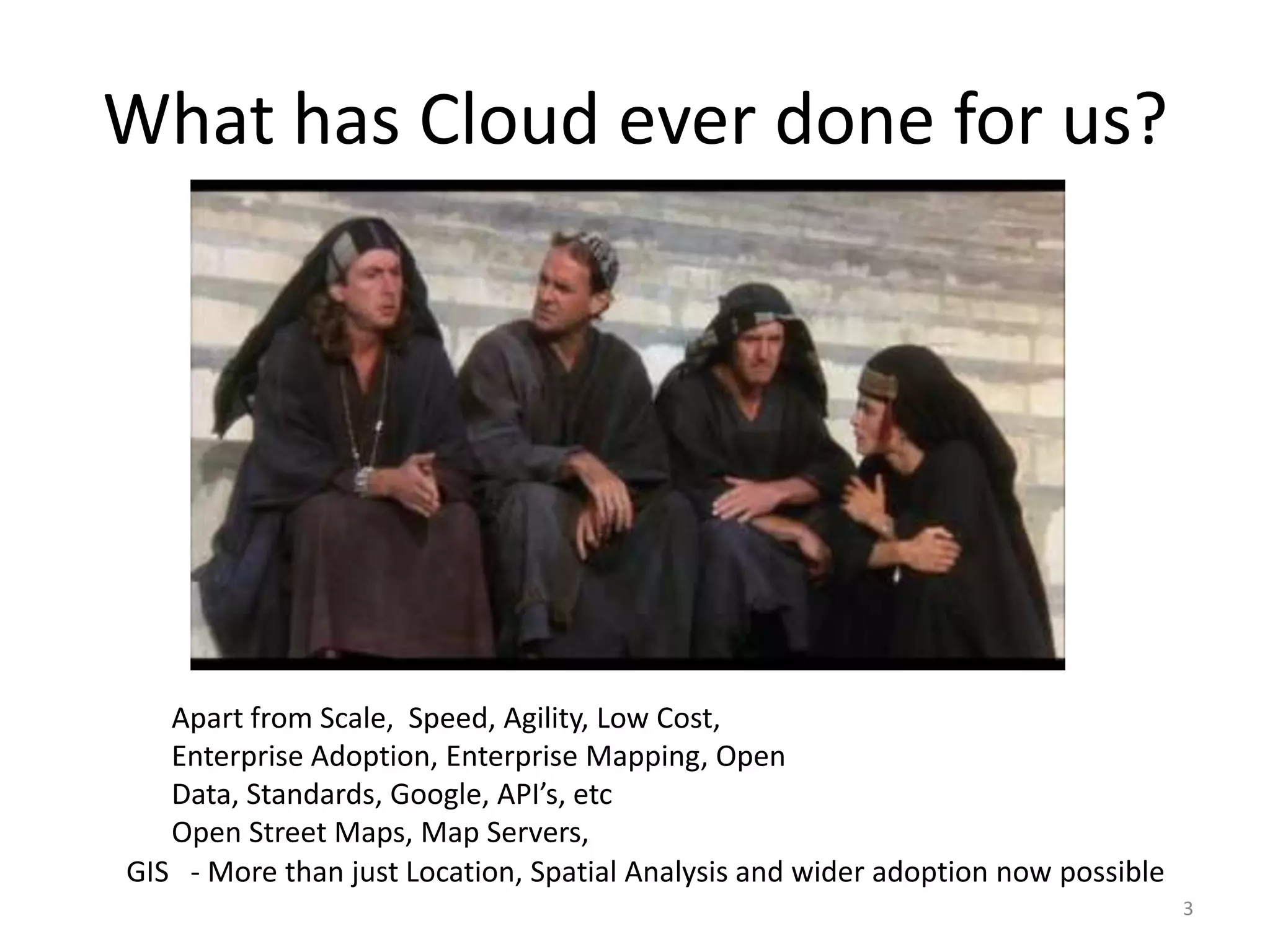 What has Cloud ever done for us?




   Apart from Scale, Speed, Agility, Low Cost,
   Enterprise Adoption, Enterprise Mapping, Open
   Data, Standards, Google, API’s, etc
   Open Street Maps, Map Servers,
GIS - More than just Location, Spatial Analysis and wider adoption now possible
                                                                                  3
 