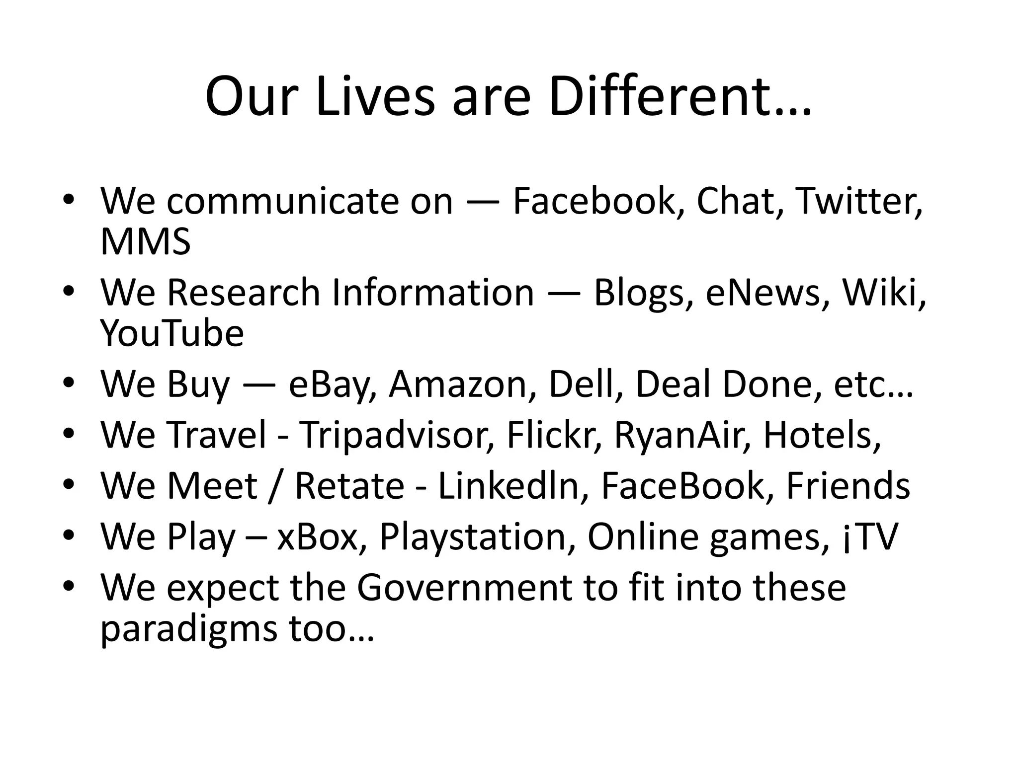 Our Lives are Different…
• We communicate on — Facebook, Chat, Twitter,
  MMS
• We Research Information — Blogs, eNews, Wiki,
  YouTube
• We Buy — eBay, Amazon, Dell, Deal Done, etc…
• We Travel - Tripadvisor, Flickr, RyanAir, Hotels,
• We Meet / Retate - Linkedln, FaceBook, Friends
• We Play – xBox, Playstation, Online games, ¡TV
• We expect the Government to fit into these
  paradigms too…
 